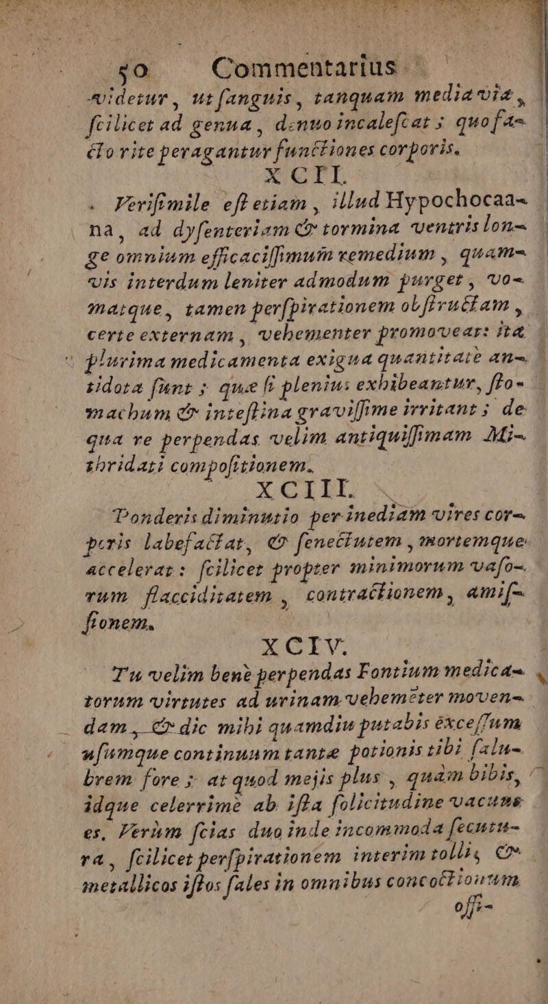 $0 . Commentarius - eidezur , wt fanguis, tanquam mediavia , P247 rite peragantur functiones corporis. X CIL na, ad dyfenteriam Cf tormina. veniris lon- ge omnium efficaci[mutn vemedium , quam- vis interdum leniter admodum purget , vo- maique, tamen per[pivationem oL[ivuctam , | tidota [unt ; qu [^ plenius exbibeantur, f]o- machum er inteflina graviffime immritant; de qua ve perpendas velim antiquifiimam AMi- zoridari compo[itionem. 29 E oni onderis diminutio per inediam vires cor- Acceleraz: [cilicez propter [eius vafo-. vum flacciditatem , contraclionem , ami[-. andtag doro gd NGLV. T'u velim ben? perpendas Foniium medicas zovum virtutes ad urinam vebemeter moven- dam , C dic mibi quamdiu putabis éxce/fum ufiumque continuam tanze potionis tibi faln- brem fore ;. at quod mejis plus , quàm bibis, idque celerrime ab ifla folicitudine vacuns es, Ferium fcias duoinde incommoda fecutu- ra , fcilicet per[pirationem interim tolli, Co» metallicos iflos fales in omnibus concotlioutm, offi-