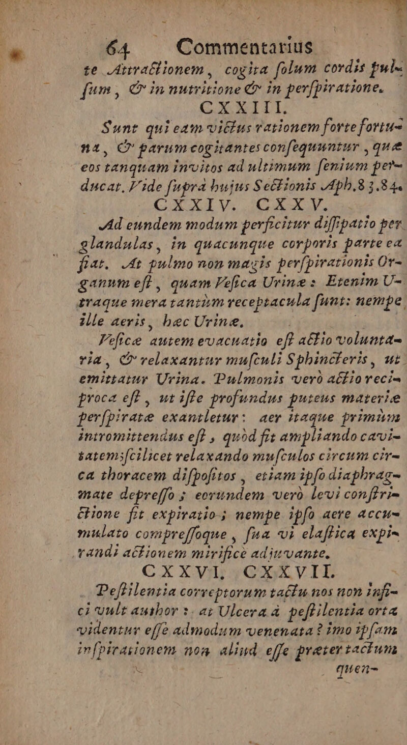 UTE 64. Commentarius. te ,Atiratllonem , cogira folum cordis ful« fum, Qin nutritione &amp; in per[piratione, CXXIII. Sunt qui eam vittus vationem forteforiu- n4, C garum cogitantes confequantur , que eos tanquam invitos ad ultimum [enium per- ducat, Fide fupra bujus Se&amp;lionis /4ph.8 3.84. CXXIV. CXXY. 4d eundem modum perficitur diffipatio per. glandalas, in quacunque corporis parte ea fiat. t pulmo non magis perfpirationis Or- ganumefl, quam Pefica Urine: Etenim U-. avaque mera tantium veceptacula funt: nempe: ille aeris, bec Urine.  Fefice autem evacuatio eft a£io volunta ria, C velaxantuyr mu[culi Sphincferis, uz. emittatur Urina. Pulmonis veró acfioveci- proce eff , ut ifle profundus puteus materie ferfpirate exantletur: aer taque primiun iniromittendus eff , quód fis ampliando cavvi- satems[cilicet velaxando mufculos circum cir- ca thoracem difpofitos , etiam ipfo diaphrag- mate depreffo ; eorundem vero levi confivi- Hone fit expivatio- nempe ipfo aere accus mulato compreffoque , fua «i elaffica expi- randi atfionem mirifice aditvante. CXXVI, CXXVII. PefHlentia correptorum ta£fu nos non 1afi- ci uult author 3. a; Ulcera à. peflilentia ort videntur effe admodum venenata ? imo :p[am infpiraiionem noa. aliud effe preter taciun ü E . quea-