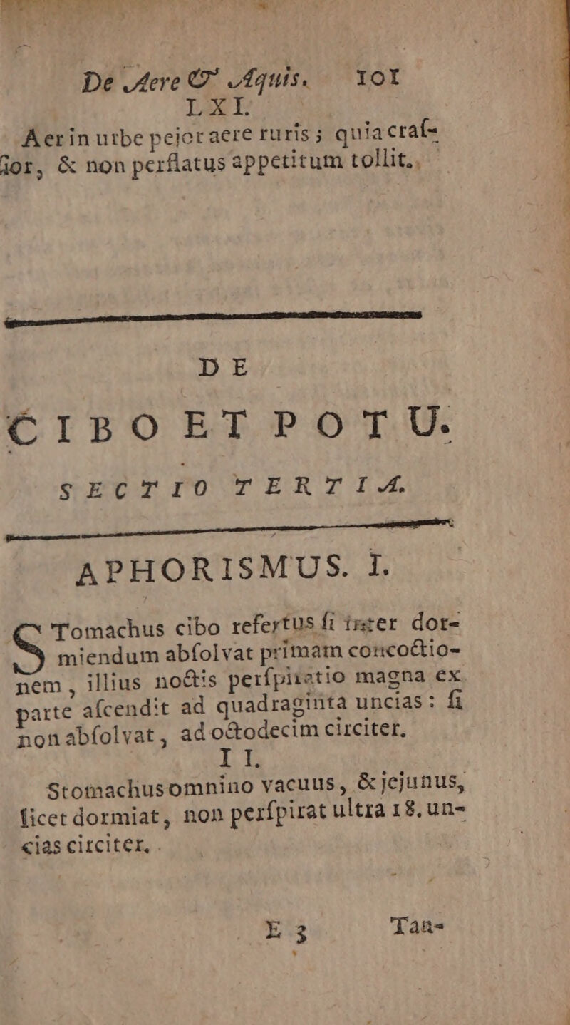 De dere C odquis. — XOI LXI. Aerin utbe pejor aere ruris j quiacraí- jor, &amp; non pcrflatus appetitum tollit, pu tmm C d DE CIBOETPOTU. vercTrIo TERTIA. APHORISMUS. I. €^ Tomachus cibo refertus fi inter dor- miendum abfolvat primam corco&amp;io- nem, illius no&amp;is peifpiiatio magna ex parte afcendit ad quadraginta uncias: fi nonabfolvat, ad o&amp;odecim circiter. II. Stotnachusomnino vacuus, &amp; jejunus, ficet dormiat, non pezfpirat ultra 18, un- «ias citciter, . ES Tan-