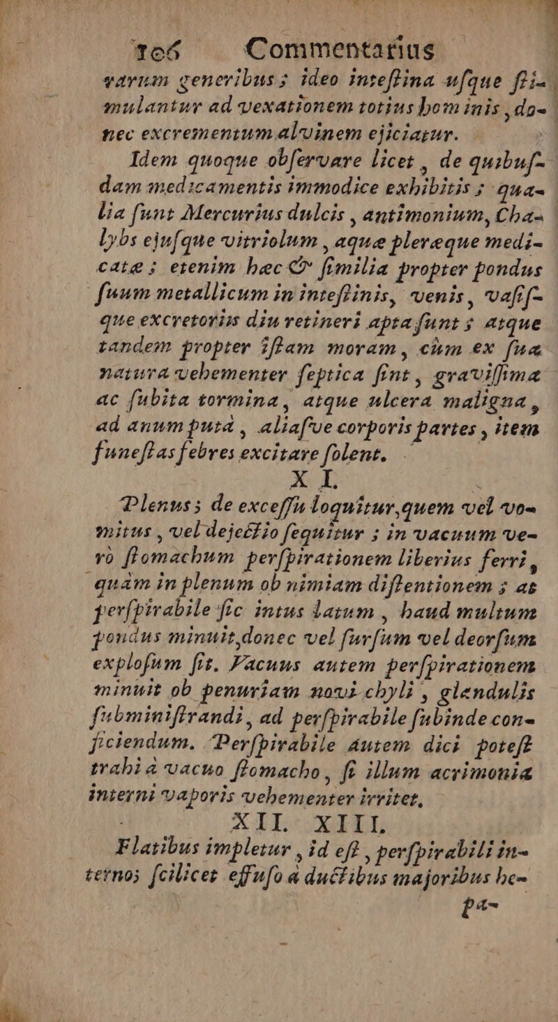 NS ' nu c4 E 7e65 Commentarius varum generibus; ideo inteffina ufque fti | mulantur ad yexationem totius bom inis ,do- | nec excrementum alvinem ejiciagur. | Idem quoque obfervare licet , de quibuf- dam medicamentis immodice exhibitis ; qua- lia funt Mercurius dulcis , antimonium, Cha- | lybs ejufque vitriolum , aque plereque medi- cate ; erenim bec C fimilia propter pondus fum metallicum in inteflinis, venis, vafif- que excretorim diu vetineri apta funt ; atque tandem propter iflam moram, ciim ex fua natura vebementer feptica fint , gvavilfma ac fubita tormina, atque ulcera maligna, ad anum puta , aliaf'ue corporis partes , iteza fwneflas febres excitave folent... Plenuss de exceffa loquitur, quem vel vo- mius , vel deje£fio fequitur ; in vacuum ve- Yo flomachum per[pirationem liberius ferri, quam in plenum ob nimiam diflentionem ; as perfpirabile fic. intus latum , baud multum pondus minuit donec vel furfum vel deorfum explofum fit. Facuns autem per[pirationens minuit ob penuriam mnovicbyli , elendulis fibminifirandi, ad per[birabile fubinde con- ficiendum. Perfbirabile autem dici poteft trabia vacuo flomacho, fi illum acrimonia inierni vaporis vehementer ivvitet, : XII XIIL Flatibus impletur , id efl , perfpirabili in- tetnoj fcilicez effufo a ductibus majoribus be- pa-