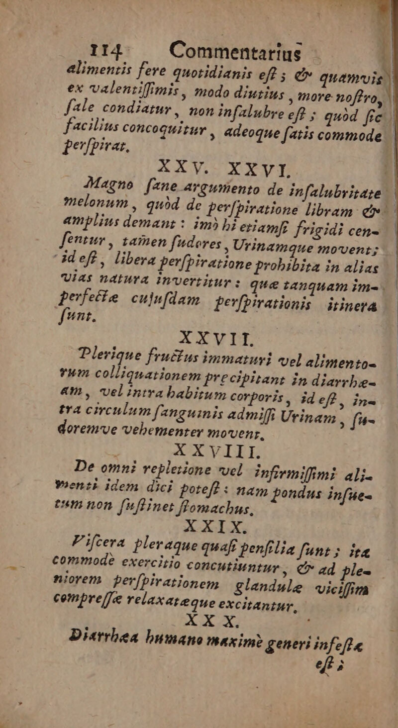 alimentis fere quotidianis eff 5 ev de ex valentiffimis, modo diutius , nore noffo, | fale condiatur, non infalubre eff ; quód fie. facilius concoquituv , adeoque fatis commode. feuypivas, | XXV. XXVI 1 Magne (ane argumento de Infalubritate | melonum , quód de per[piratione libram: et. amplius demanz : im)bi eriamf! frigidi cen- fentur , zamen fudores Urinamque movent; Gdeff, libera per[piratione probibita in alias | Uie? Datura Wrvertitur: que tanquam im- | | gerfeife cujufdam fevfpirationis | itinera unt, | XXVII. | Plerique frusius immatusi vel alimentos vum collianationem precipitans in diarrbie- am, velintrababitum corporis, ideff, in- tra circulum [2nguinis admilffi Utinam , fi*- doremve vebemenrer m/ovenr, XXVIII. De omni repleiione vel infivmiffimi ali- yoenti idem dici potefl : nag pondus infue- eum non fnflinet flomachus, XXIX. Fifcera pleraque quaft penfilia funt; ica commode exercitio concutiuntur, Cr ad ple- niorem perfpirationem glandule vicifim cempre/je relaxateque excitantur, ^e. ec ; : Di«rrbea bumano maxim generi infeft e