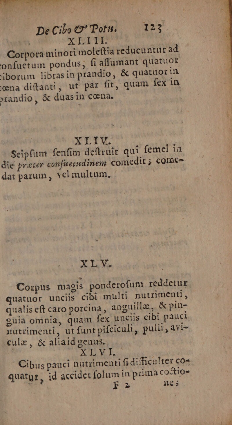  De Cibo 9 Potu. — 123 XLITE Corpora minori moleítia reducuntur ad onfuetum pondus, fi affumant quatuor iborum librasin prandio, &amp; quatuorin cna diftanti, ut par fit, quam fex in xandio .- duas in coena, XTTV Seipfum fenfim de&amp;ruit qui femel in die preter confuerudinem comedit ; comes dat parum, vel multum, XLV. quatuor unciis cibi multi nutrimenti, qualis eft caro porcina, anguille, &amp; pin- suia omnia, quam fex unciis cibi pauci nutrimenti, ut funt pifciculi, pulli, avi- culz, &amp; aliaid genus. kay di Cibus pauci nutrimenti fi difficulter co- quatyr, id accidet folum in prima co&amp;tios P. j E nes —-