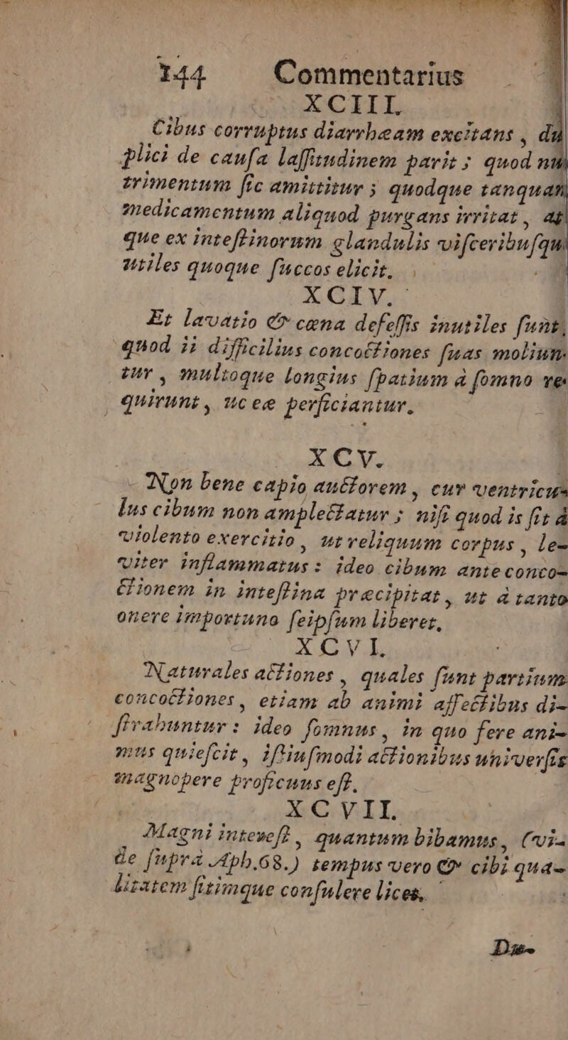 XCIII. Cibus corruptus diarrheam excitans , d dici de caufa lafftndinem parit; quod nth zrimenium fic amittinur ; quodque tanquan zuedicamentum aliquod purgans irritat, ap que ex inteffinorum glandulis vifceribufqu utiles quoque ficcos elicit, | XGIV. Et lavetio C cena defeffis inutiles fent, qnod ij difficilius concatf iones fuas molium. euY , multoque Longius fpatium à fomno ve , quiruni , ucee perficiantur, XCv. Won bene capio au&amp;iorem , cuv uentricu Ins cibum non amplet£atur ; nifi quod is fit À violento exercitio, ut reliquum corpus , le- viter inflammarus: ideo cibum ante conco- CHonem in inteflina precipitat, ut d tanto onere importuna. feipfum liberes, Mo senta v Natales atfiones , quales fumt parium concocf iones, etiam ab animi affetfibus di- fivabuntur: ideo fomnus , in quo fere ani- pus quiefcit, iftinfmodi actionibus univer[rs inegnopere broficuus eff. XCVII. Magni intevef?, quantum bibamus, Cvi- de fnpra J4pb.68.) tempus vero Q* cibi qua- lisatem frtimque confnleve lices, — ! Da-