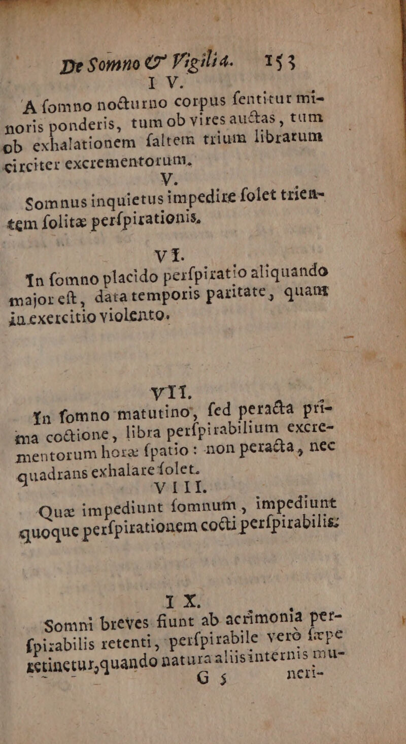 9t De $omno €? Vigilia. — 143 2 'A (omno no&amp;urno corpus fentitur mi- noris ponderis, tum ob vires autas , tum ob exhalationem faltem trium librarum Circiter excrementorum, Comnus inquietus impedire folet triem- tem folita perf pirationis, MAC [n fomno placido perfpiratio aliquando sajoreít, data temporis paritate, quang inexercitio violento. Y11. Yn fomno matutino fed pera&amp;a pri- ta co&amp;ione, libra perípirabilium excre- mentorum hose fpaiio: non peracta, nec quadrans exhalare folet. e VebrT Que impediunt íomnutm , impediunt quoque perfpirationem co&amp;i perfpirabilis: IX Somni breves fiunt ab acrimonia per- fpizabilis retenti , wperfpirabile veró fiepe zctineturquando paturaalisinternis mu-