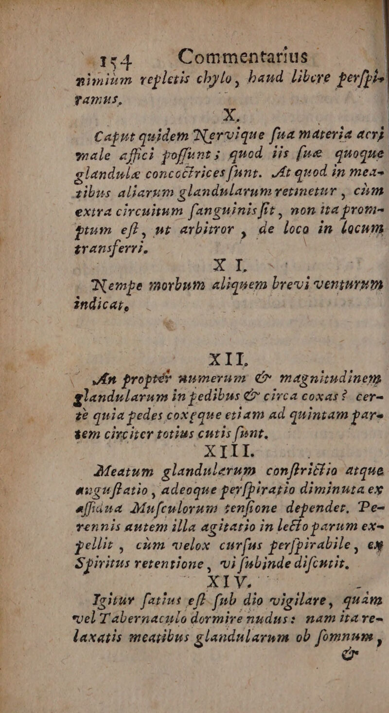 A154 Commentarius «d zinium repletis chylo, baud libere per[pis' Tamus, X, | Caput quidem Nervique fua materia acri male effici poffunt ; quod. iis (ue quoque glandule concottrices [nnt. 4t quod in mez- zibus aliarum glandulavum retinetur , cim exiva circuitum fanguinis fit , non ita prom- ptum efl, nt arbitror , de loco in Locum transferri, T XL Nempe morbum aliquem brevi venturum indicar, XII, C MR proptér wwmerum. &amp;v magnimdinem glandularum in pedibus € circa coxas?. cer- a£ quia pedes coxeque etiam ad quintam pare em circiter totius cutis [wnt. XIII. AMMeatum glandulerum | confiviciia atque engiflatio , adeoque per[biratio diminuta ex efiana Mufculorum tenfione depender, Pe- vennis autem illa agitatio in le£io parum ex- pellit , cim «uelox. curv(us ger[pivabile, ew Spiritus retentione , ui [abinde difcemiit, — Ecco TE Igituw. f[atius eff. fub dio vigilare, quam vel Tabernaculo dormire nudus: nam itave- laxatis meatibus glandularam ob fomnum ,