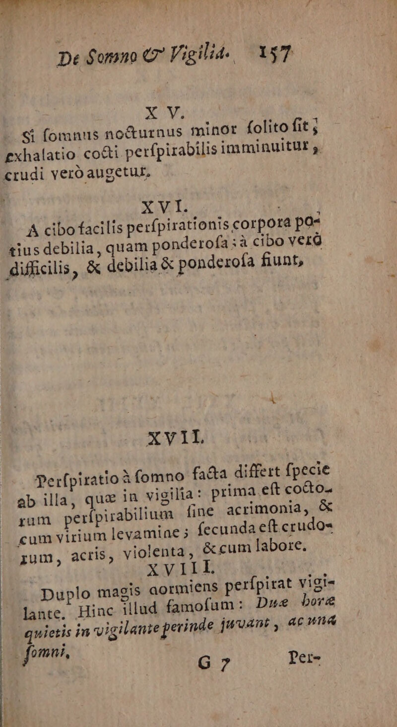 ER 2t Ac. . Dorn De $omno C Vigili. . 157 XV. Si fomnus nocturnus minor folito fit , £xhalatio co&amp;i perfpirabilis imminuitut ;. «rudi veró augetur. XVI. &amp; cibo facilis perfpirationis corpore po- tius debilia, quam ponderofa:à cibo verd difficilis, X debilia &amp; ponderofa fiunt, XVIL perfpiratio à fomno fa&amp;a differt fpecie ab illa, que in vigilia : prima eft cocto. rum perípirabilium fine acrimonia, &amp; cum virium levamine 5 fecunda et crudo ium, acris, violenta, &amp; cum labore. XVIIL Duplo magis aormiens perfpirat vigi- lante. Hinc illud famofum: D» bor quietis in vigilante jecinde jwoant , ac una omui, G7 Ter-