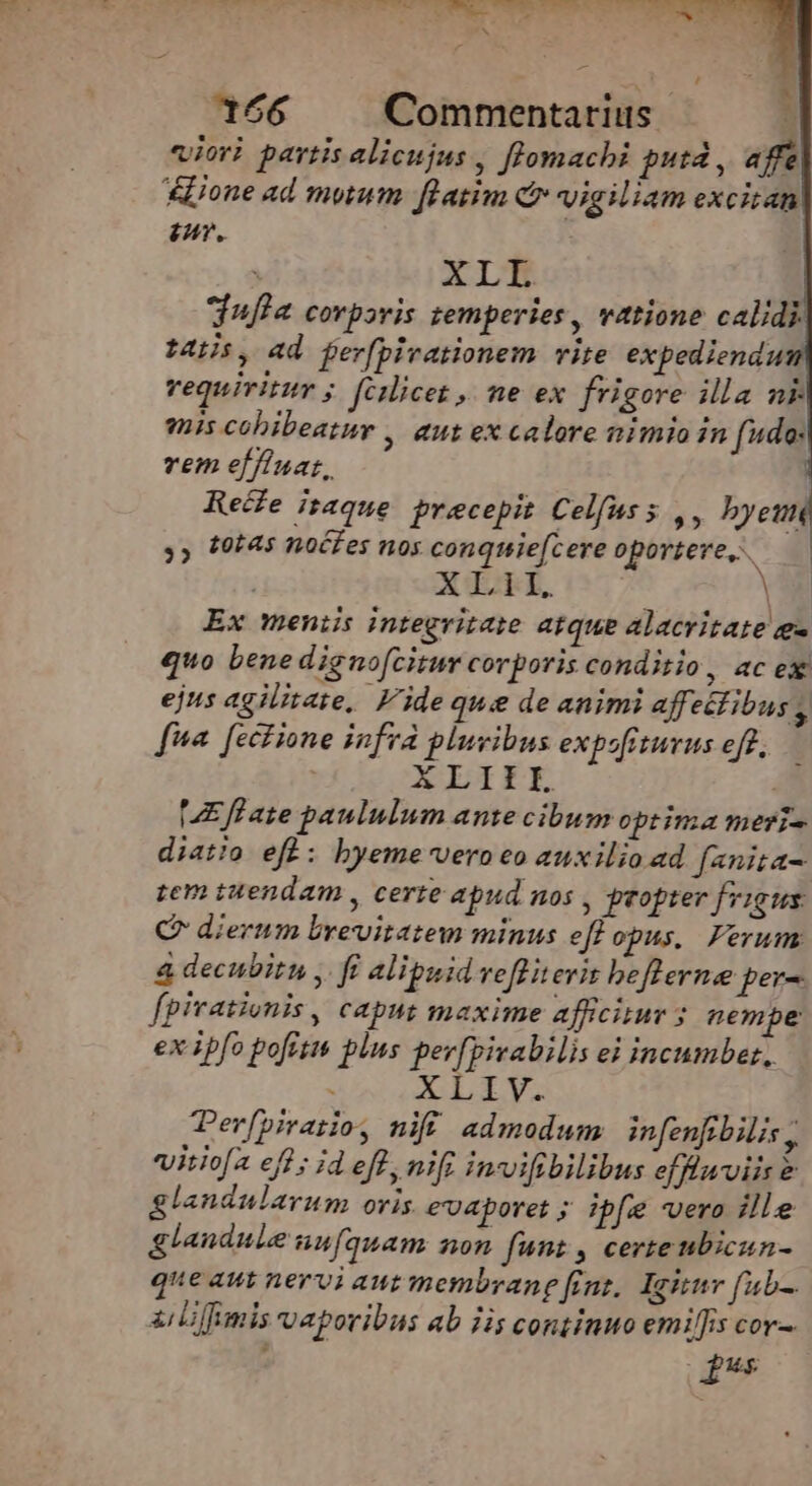 : , Mos : i N 166 Commentarius. : viori partis alicujus , flomachi putá , affe lione ad mutum. flatim c vigiliam excitat : XLI dufla corporis temperies , vatione calidi. t4, ad ferfpivationem vite expediendu vequivitur ;. fcilicet , ne ex frigore illa nl mis cobibeatur , aut ex calore nimio in fido: vem effiuar, Rede itaque. precepit Celfuss ,, byem y» (0:45 noCfes nos conquie[cere oportere i A TEL, | Ex meniis integritate atque alacritate e quo bene dignofcitur corporis conditio , 4Cex ejus agilitate, 'ideque de animi affeélibus , ha [ecHione infra pluvibus expofiturus eff, — XLI HUE ff ate paululum ante cibum optima meri- diatio eft: byeme'vero eo auxilio ad fanita- tem tuendam , certe apud nos , propter frigus QC dierum brevitatem minus eff opus, Ferum 4 decubitu y. ff alipuidveflitevis beflerne per- fpivationis, caput maxime afficiuv 5 nempe ex ipfo pofitis plns per[pivabilis ei incumber, . XLIV. Terfpirazioy nifi. admodum infenfibilis ; viriofa eff ; id eff, nif invifbilibus efflu viis &amp; glandularum oris evuaporet ; ibfe vero ille glandule unfquam non fnnz , certe ubicun- que aut nervi aut membrane fins. Ignnr f«b-. iiiffimis vaporibus ab iis continuo emiffis cor. f Ag