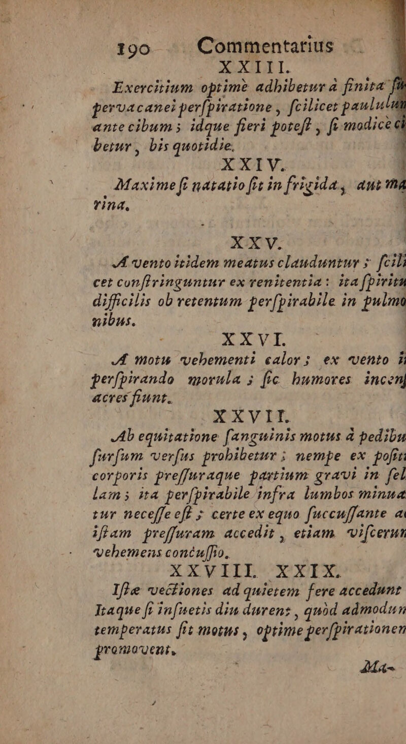 t 190 .. Commentarius | Eo xopnfá Exercitium optime adhibetur à finita f pervacanei perfpivatione , fcilicet paulua ante cibum; idque fieri poteft , fr modice betur , bis quotidie, | XXIV. : | Maxime fi natatio fit in frigida, aua vina, 2 XXV. JA vento itidem meatus clauduntur s. [cili cet conflvinguntur ex renitentia: ita fpiritu difficilis ob retentum per[pirabile in pulmo nibus. XXVI. JA morus vebementi calor; ex «vento 5 pevfpirando movula 5; [fic humoves. incen, acres fiunt. XXVII. Ab equitatione fanguinis motus à pedibu furfum. verfus probibetur ; nempe ex poft corporis preffuraque pavtium gravi in fel lam ita per[pivabile.infra lumbos minua tur neceffeeff ; certe ex equo fuccuffante ai iflam preffuram. accedit , etiam. Vifcerun vehemens concu[fio. XXVIIL XXIX. Ifle -veciiones ad quietem fere accedunt Itaque [i infuetis din durenz , quód admodun temperatus [it motus , optime perfpiraiionen promovent, AMA