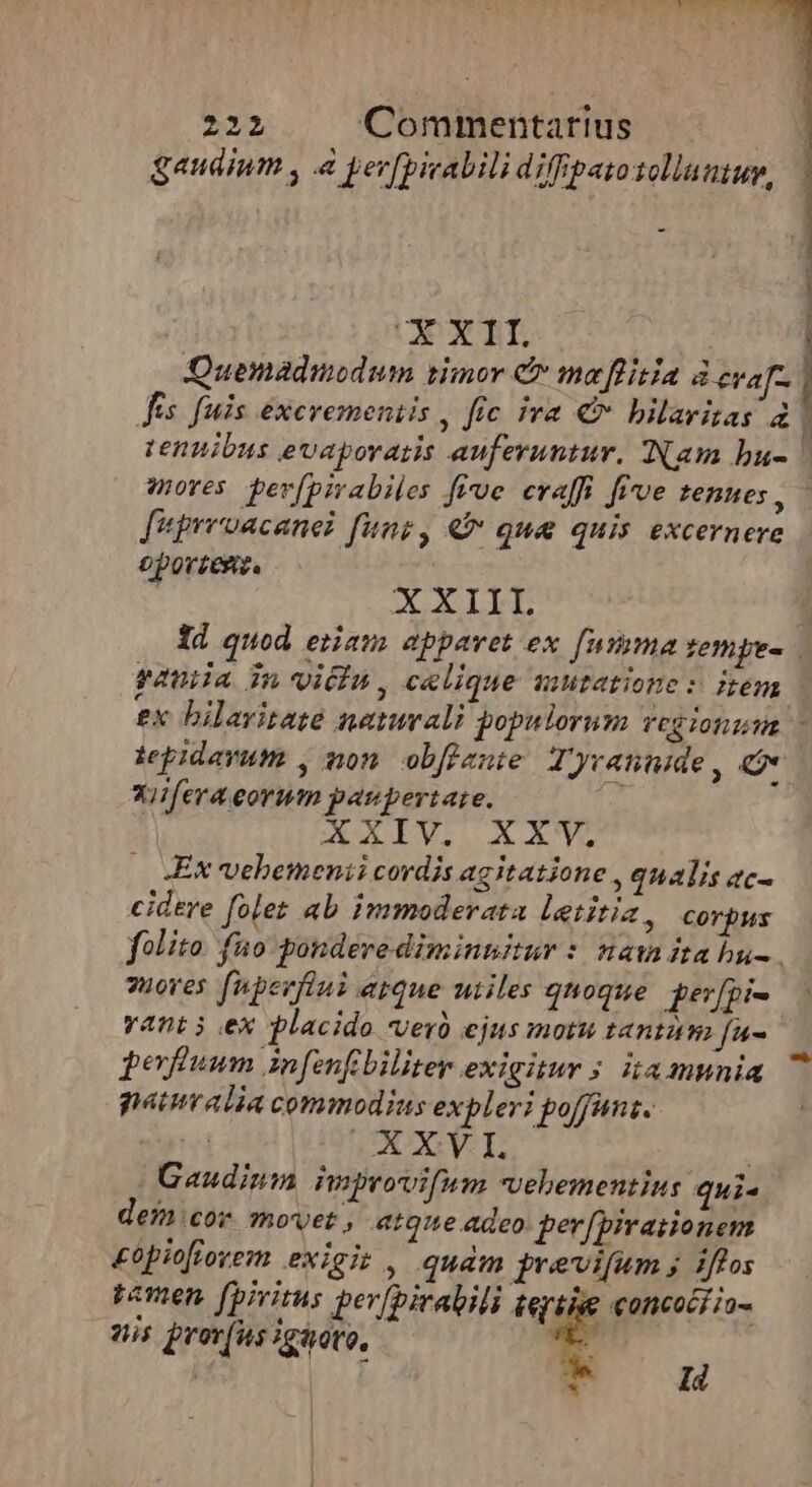 gaudium , à yer[picabili diffipatosolluutup, | UC XII. Quemadmodum vimor C mo ffitia à eva Jes fuis excvemeniis , fic iva € bilarizas à mores pev[pirabiles five evaffi five tenues , fupreoacanel fung, €&amp; que quis excernere oporzesz. XXIII £x bilavitate naturali gopulorum vCG TOf LT Xiifera eorum paupertate. XXIV. XXV. Ex vehemenii cordis agitatione , qualis ac- cidere [oler ab immoderata letitia, corpus 2uoves [nperflni eque utiles qnoque. ger[pi- vant i ex placido vero ejus motu tantam fu- perium infenfibiliter exigitur 5 ita munia paturalia commodius expleri poffant. TOT 0 t | | Gaudinm improvifum vehementius qui. dem cor movet, atque adeo per[pirationem £opiofiorem exigit , qudm previfum ; iffos We concocr io- penen. [piritus per(biratili tept Id nis prev(us Igovo,