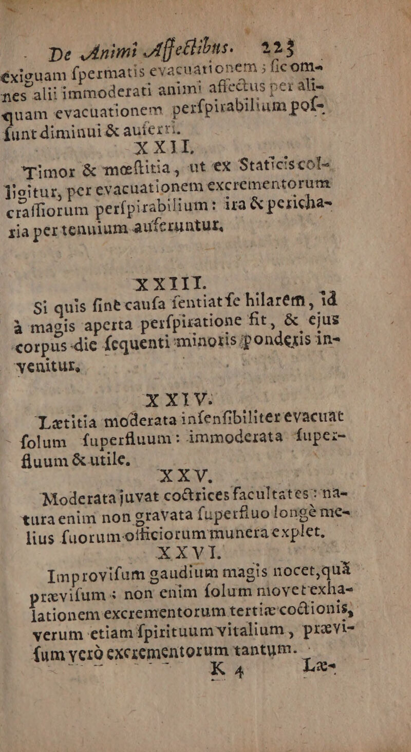 * De Jinimi Afjetlibus. | 23 éxiguam fpermatis evacuarionem ; ficoma nes alii immoderati animi affe&amp;us per ali- quam evacuationem perfpirabilium pof- funt diminui &amp; auferri. X XA Timor &amp; moeftitia, ut ex Staticiscol- ligitur, per evacuationem excrementorum ciaffiorum perfpirabilium: ira &amp; pericha- zia per tenuium auferuntut, ; XXIII Si quis fine caufa fentiatfe hilarem , id à magis aperta peifpiratione fit, &amp; ejus «orpus-die fequenti minozis ip onderis in- venitur, san OX XY1V: TLatitia moderata infenfibiliter evacuat - folum fuperfluum: immoderata fupe:z- fluum &amp; utile. MY XXV. (x Moderata juvat co&amp;trices facultates :na- tura enim non gravata fuperfluo longe me- lius fuorumotticiorummuneraexplet. - WW XM | Improvifum gaudium magis nocet,quiá previfum s non enim folum movetexha- lationem excrementorum tertic'co&amp;tionis,. verum etiam fpirituum vitalium , pravi- fum verà exczementorum tantum. 2e 0S TERM Lz-