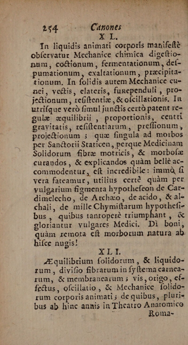 SENE E EAMESUANES d SERRE T S E » dT à 224 - — Canones X L. | i In liquidis animati corporis manifefte obíervatur Mechanice chimica digeftio- nam, co&amp;tionum, fermentationum , deí- pumationum, exaltationum , pracipita-« tionum, In folidis autem Mechanice cu- nei, vectis, elateris, funependuli , pro- je&amp;ionum , refi(tentiz , &amp; ofcillationis, In utrifque veró fimul junctis certà patent re- gule zquilibrii , proportionis, centri gravitatis, refiftentiarum, preffionum, proje&amp;ionum ; quz fingula ad morbos per Sanctorii Staticea , perque Medicinam Solidorum fibre motricis, &amp; morboíx curandos, &amp; explicandos quàm bellé ac- commodentur, eft incredibile: immà, fi vera fateamur, utilius certé quàm per vulgarium figmenta hzpothefeon de Car- dimelecho, de Archxo, deacido, &amp;al- chali, de mille Chymiftarum hypothefi- bus, quibus tantopere triumphant , &amp; gloriantur vulgares Medici. Di boni, quàm remota cft morborum natura ab hifce nugis! XLI. Equilibrium folidorum , &amp; liquido- rum , divifio fibrarumin fy (tema carnea- rum, &amp; membranearum ;. vis, origo, ef- fr&amp;tus, ofcillatio , &amp; Mechanice folido- rum corporis animati ; de quibus, pluri bus ab hinc annis in Theatro Anaromico 3 &amp;Roma-