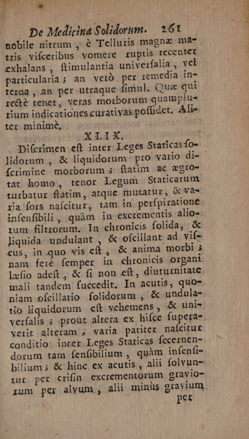 EP o. ^ - las z De Medicina Solidorum. *61.— nobile nitrum , &amp; Telluris magna mà tris vifceribus vomere ruptis recentét exhalans , ftimulantia univerfalia , vel particularia ; an verb per remedia in- terna , an per utraque fimul. Que qui re&amp;é tenet, veras morborum quamplu- rium indicationes curativas.poflidet. Aie tcr minime, : : 3X do X: Di(crimen eft inter Leges Statícas fo- íÍcrimine morborum 5 (tatim ac «egro- turbatur ftatim, atque mutatur, &amp; va- ra fors naícitur, tam in perfpiratione infenfibili, quàm in excrementis alio- rum filtrorum. In chronicis folida, &amp; Jiquida undulant , &amp; ofcillant ad. vif- cus, in quo wis cft , &amp; anima morbi i nam feié femper in chronicis organi mali tandem. fuccedit. In acutis, quo- niam ofcillatio folidorum , &amp; undula- tio iquidorum e(t vehemens , A uni- verit alteram , waria pariter naícitur conditio: inter Leges Staticas fecernen- dorum tam fenfibilium , quàm infenfi- tur per crifin excrementorum gravio- zum per alvum , alii minüs gravium per