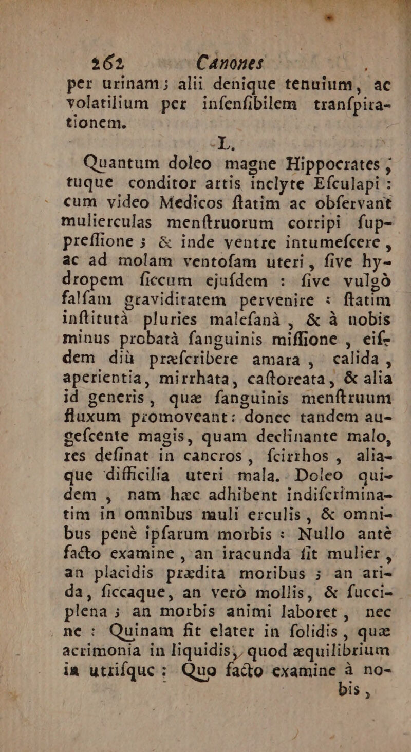 per urinam; alii denique tenuium, ac volatilium per infenfibilem tranfpira- tionem. . - [n ' Quantum doleo magne Hippocrates ; tuque conditor artis inclyte Efculapi : cum video Medicos ftatim ac obfervant mulierculas menftruorum corripi fup- preffione 5 &amp; inde ventre intumefcere , ac ad molam ventofam uteri, five hy- dropem ficcum ejuídem : five vulgó falfam graviditatem pervenire : ftatim inftitutà pluries malefanà , &amp; à nobis minus probatà fanguinis miffione , eif- dem diü prafcribere amara , calida , aperientia, mirrhata, caftoreata, &amp; alia id generis, qua fanguinis menítruum fluxum promoveant: donec tandem au- gefcente magis, quam declinante malo, res definat in cancros, fcirrhos , alia- que difficilia uteri mala.. Doleo qui- dem , nam hac adhibent indifcrimina- tim in omnibus muli erculis, &amp; omni- bus pené ipfarum morbis : Nullo anté facto examine ,an iracunda fit mulier, an placidis przdita moribus ; an ari- da, ficcaque, an veró mollis, &amp; fucci- plena ; an morbis animi laboret , nec , ne : Quinam fit elater in folidis , quz acrimonia in liquidis, quod aquilibrium ia utzifquc : Quo facto wine) ic no- is ,