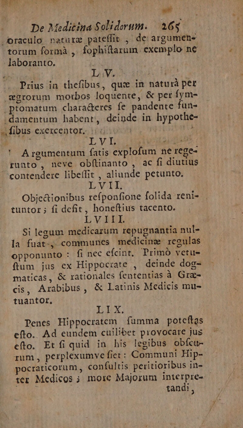 SEE E T Li x T De Meditina Solidorum. | 165 -Oraculo netur pateffit , de argumen- torum formà ,. fophiftarum exemplo ne laboranto. TRIN LV. | Prius in thefibus, qux im naturà per wSrorum motbos loquente, &amp; per fym- |ptomatum chara&amp;eres fe pandente fun- ;damentum habent, deinde in hypothe- ^ fibus exezcentor. |; «. it Z »., TVIL ULT ' Argumentum fatis explofum ne rege- runto , neve obflinanto , ac fi diutius ' contendere libeífit , aliunde petunto. LVIL Objc&amp;ionibus refponfione folida reni- tuntor; íi defit, hone(tius tacento. LVAÀLL Si legum medicarum repugnantia nul- la fuat., communes medicine regulas opponunto : fi nec efcint, Primó vetu- ftum jus ex Hippocrate , deinde dog- maticas, &amp; rationales fententias à Gre- cis, Arabibus, &amp; Latinis Medicis mu- tuantor, LEX. Penes Hippocratem fumma poteftas efto. Ad eundem cüilibet provocare jus efto. Etfi quid in his legibus obfct- rum, perplexumve fiet: Communi Hip- ocraticorum, confultis peritioribus in- ter Medicos ; more Majorum interpre- np tandi,