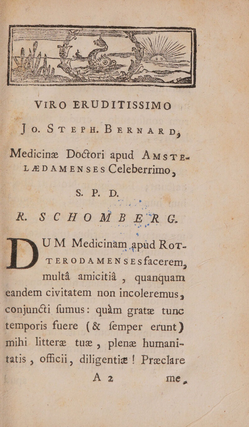 om Jo. STEPH BERNARpD; Medicine Docori apud AMsTz- LEDAMENSES Celeberrimo, S P.D KR. SCHOMBERG UM Medicinam apüd Rot- TERODAMENSEsfacerem, multá amicitià , quanquam eandem civitatem non incoleremus , conjuncti fumus: quàm grate tunc temporis fuere (&amp; femper erunt) mihi littere tus, plene humani- tatis , officii, diligente ! Preclare | A 2 me,