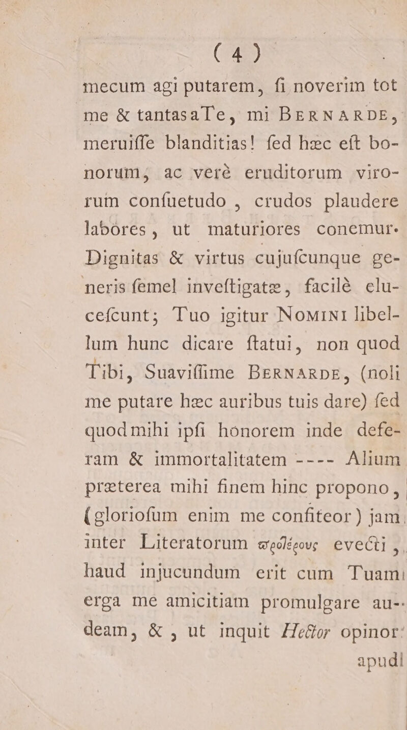 mecum agi putarem, fi noverim tot me &amp; tantasaTe, mi BERNARDE, meruiffe blanditias! fed hzc eít bo- norum, ac veré eruditorum viro- rum confuetudo , crudos plaudere labores, ut maturiores conemur- Dignitas &amp; virtus cujufcunque ge- neris femel inveftigate , facilé clu- cefcunt; Tuo igitur NowiNi libel- lum hunc dicare ftatuj, non quod Tibi, Suavifime BeRNanpDE, (noli me putare hzc auribus tuis dare) fed quod mihi ipfi honorem inde defe- ram &amp; immortalitatem ---- Alium. preterea mihi finem hinc propono, . (gloriofüm enim me confiteor ) jam. inter Literatorum wegóéewc eveci,, haud injucundum erit cum. Tuam: erga me amicitiam promulgare au-: deam, &amp; , ut inquit ZZe&amp;or opinor: apudi