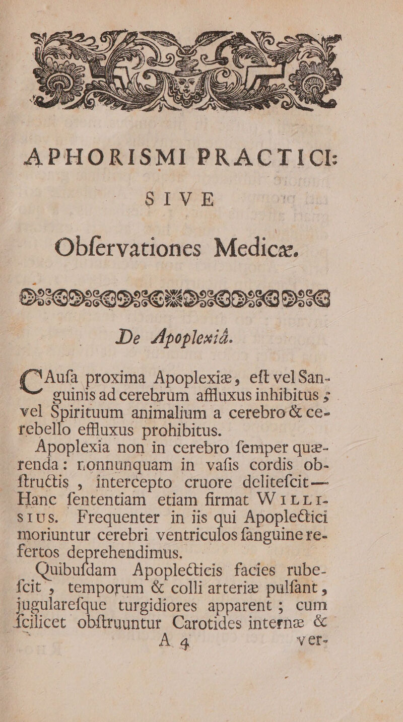 APHORISMI PRACTICI SIVE Obfervationes Medicx. 29099099 610::09:9 9:9 JDe Zpoplexiá. (CAufa proxima Apoplexiz, eft velSan. guinis ad cerebrum affluxus inhibitus 5 vel Spirituum animalium a cerebro &amp; ce- rebello effluxus prohibitus. Apoplexia non in cerebro femper quz- renda: nonnunquam in vafis cordis ob- ftruCtis , intercepto cruore delitefcit — Hanc fententiam etiam firmat W 1LLi- sIUS. Frequenter in iis qui ApopleGtici moriuntur cerebri ventriculos fanguine re- fertos deprehendimus. Quibufdam Apoplecticis facies rube- Ícit , temporum &amp; colli arteriz&amp; pulfant , jugularefque turgidiores apparent ; cum clicet obftruuntur. Carotides interne &amp;