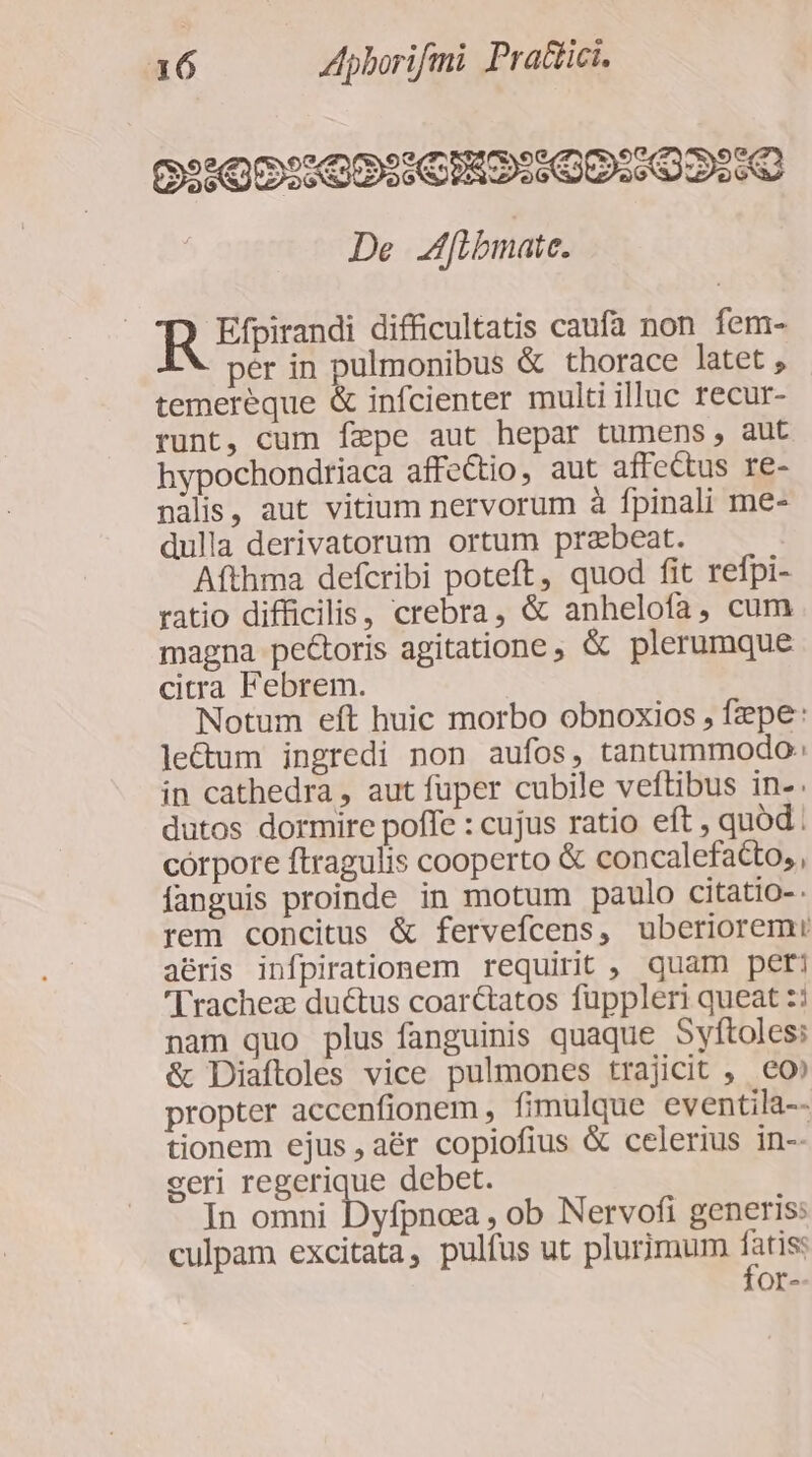 09:00:60: CIRO:00::020:0 De f[ibmate. Efpirandi difficultatis caufa non fem- per in pulmonibus &amp; thorace latet temereque &amp; infcienter multi illuc recur- runt, cum fepe aut hepar tumens, aut hypochondriaca affectio, aut affectus re- nàlis, aut vitium nervorum à fpinali me- dulla derivatorum ortum przbeat. Afthma defcribi poteft, quod fit refpi- ratio difficilis, crebra, &amp; anhelofa, cum magna pectoris agitatione , &amp; plerumque citra Febrem. Notum eft huic morbo obnoxios , fepe: le&amp;um ingredi non aufos, tantummodo: in cathedra , aut füper cubile veftibus in-. dutos dormire poffe : cujus ratio eft , quod corpore ftragulis cooperto &amp; concalefacto, , fanguis proinde in motum paulo citatio-- rem concitus &amp; fervefcens, uberiorem: aéris infpirationem requirit , quam pet: 'Trachez duétus coarctatos fuppleri queat :: nam quo plus fanguinis quaque Syftoles: &amp; Diaftoles vice pulmones trajicit , eo» propter accenfionem , fimulque eventila-- tionem ejus , aér copiofius &amp; celerius in-- seri LEES debet. In omni Dyfpnca , ob Nervofi generis: culpam excitata, pulfus ut plurimum S or-