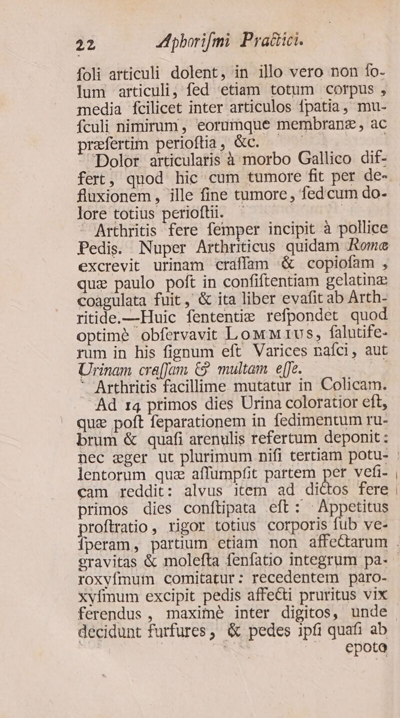 foli articuli dolent, in illo vero non fo- lum articuli, fed etiam totum corpus , media fcilicet inter articulos fpatia, mu- fculi nimirum, eorumque membranz , ac praefertim perioftia , &amp;c. | Dolor articularis à morbo Gallico dif- fert, quod hic. cum tumore fit per de- fluxionem , ille fine tumore , fed cum do- lore totius periofti. | n: Arthritis fere femper incipit à pollice Pedis. Nuper Arthriticus quidam Rome excrevit urinam craffam &amp; copiofam , quz paulo poft in confiftentiam gelatinz coagulata fuit, &amp; ita liber evafit ab Arth- ritide.—Huic fententie refpondet quod optime obfervavit Low M 1us, falutife- rum in his fignum eft Varices naíci, aut Urinam cra[Jam €? multam e[fe. us ' Arthritis facillime mutatur in Colicam. Ad r4 primos dies Urina coloratior eft, quz poft feparationem in fedimentum ru- brum &amp; quafi arenulis refertum deponit : lentorum quz affumpfit partem per vefi- cam reddit: alvus item ad dictos fere primos dies conftipata eft: - Appetitus proítratio , rigor totius corporis fub ve- roxyfmum comitatur: recedentem paro- xvfmum excipit pedis affecti pruritus vix decidunt furfures, &amp; pedes ipíi quafi ab | : , epoto