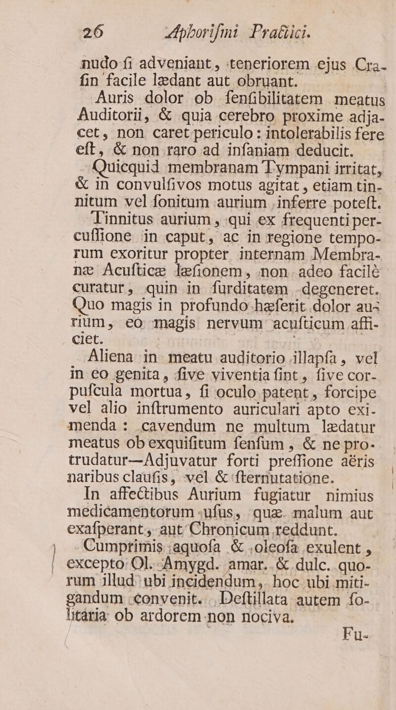 m mat nudo fi adveniant , teneriorem ejus Cra. fin facile lzedant aut obruant. Auris dolor ob fenfibilitatem meatus Auditorii, &amp; quia cerebro proxime adja- cet, non caret periculo : intolerabilis fere eft, &amp; non raro ad infaniam deducit. Quicquid membranam Tympani irritat, &amp; in convulfivos motus agitat , etiam tin- nitum vcl fonitum aurium inferre poteft. Tinnitus aurium , qui ex frequenti per- cuffione in caput, ac in regione tempo- rum exoritur propter internam Membra- nz Acuftice lefionem, .non. adeo facilé curatur, quin in furditatem -degeneret. Quo magis in profundo-haferit dolor au: rium, eo magis nervum acufticum affi- ciet. Aliena in meatu auditorio illapfa , vel in eo genita, five viventia fint, five cor- pufcula mortua, fi oculo patent , forcipe vel alio inftrumento auriculari apto exi. menda: cavendum ne multum lzedatur meatus ob exquifitum fenfum , &amp; ne pro- trudatur—Adjuvatur forti preffione aéris naribus claufis, vel &amp; fternutatione. In affedibus Aurium fugiatur nimius medicamentorum ;ufüs, quz. malum aut exafperant.,- aut Chronicum reddunt. Cumprimis .aquofa &amp; .oleofa exulent , excepto: Ol. -Amygd. amar.. &amp; dulc. quo- rum illud ubi incidendum,. hoc ubi miti- gandum convenit. ..Deftillata autem fo- litaria ob ardorem non nociva. * 1 ll«