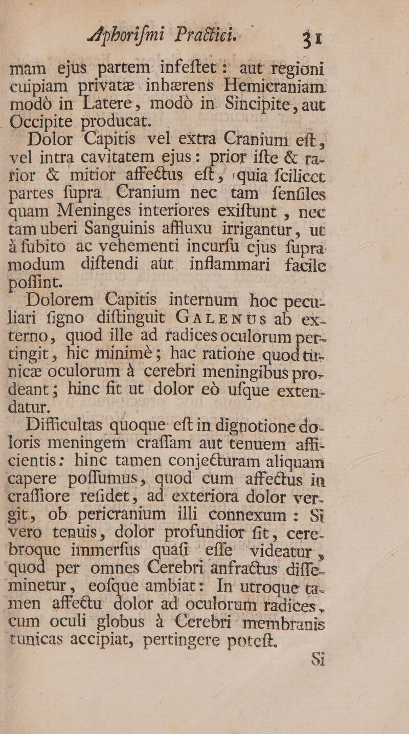 dpborifmi: Pratüci.. j1 mam ejüs partem infeftet 5 aut regioni cuipiam private inhzrens Hemicraniam modó in Latere, modo in. Sincipite, aut .Occipite producat. . K Dolor Capitis vel extra Cranium eft, vel intra cavitatem ejus: prior ifte &amp; ra- fior &amp; mitior affeGtus eft; «quia fcilicct partes fupra Cranium nec tam fenfiles quam Meninges interiores exiftunt , nec tamuberi Sanguinis affluxu irrigantur, ut àfubito àc vehementi incurfu ejus füpra modum diftendi aüt inflammari facile poffint. Dolorem Capitis internum hoc peca- liari figno diftinguit GArLENoOSs ab ex. terno, quod ille ad radicesoculorum per- tingit, hic minimé; hac ratione quod tir- nice oculorum à cerebri meningibus pro: deant; hinc fit ut dolor eó ufque exten- datur. | | Difficultas qüoque eft in dignotione do- loris meningem craffam aut tenuem affi- cientis: hinc tamen conjecturam aliquam capere poffümus, quod cum affeétus in craffiore refidet, ad exteriora dolor ver. $it, ob pericranium illi connexum : Si vero tenuis, dolor profundior fit, cere. broque immerfüs quafi effe videatur, quod per omnes Cerebri anfra&amp;us dilfe. minetur, eofque ambiat: In utroque ta- men affe&amp;u dolor ad oculorum radices, cum oculi globus à Cerebri- membranis tunicas accipiat, pertingere potcft.