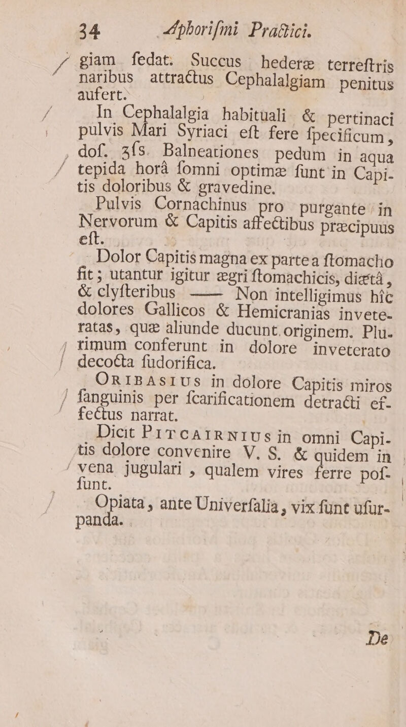 / giam fedat. Succus hederg terreftris naribus attractus Cephalalgiam penitus aufert. | In Cephalalgia habituali. &amp; pertinaci pulvis Mari Syriaci eft fere Ípecificum , , dof. zís. Balneationes pedum in aqua tepida horà fomni optimz fünt in Capi- tis doloribus &amp; gravedine. Pulvis Cornachinus pro purgante ; in Nervorum &amp; Capitis affectibus praecipuus eft. | | Dolor Capitis magna ex partea ftomacho fit; utantur igitur gri ftomachicis, diat , &amp; clyfteribus —— Non intelligimus híc dolores Gallicos &amp; Hemicranias invete- ratas, quz aliunde ducunt.originem. Plu. j rimum conferunt in dolore inveterato  decota fudorifica. OniBAsrIUS in dolore Capitis miros / fanguinis per fcarificationem detradi ef. — fectus narrat. | Dicit PrrcA1RNIUsin omni Capi- tis dolore convenire V. S. &amp; quidem in . YER jugulari , qualem vires ferre pof- unt. Opiata , ante Univerfalia , vix fünt ufur- panda. | De