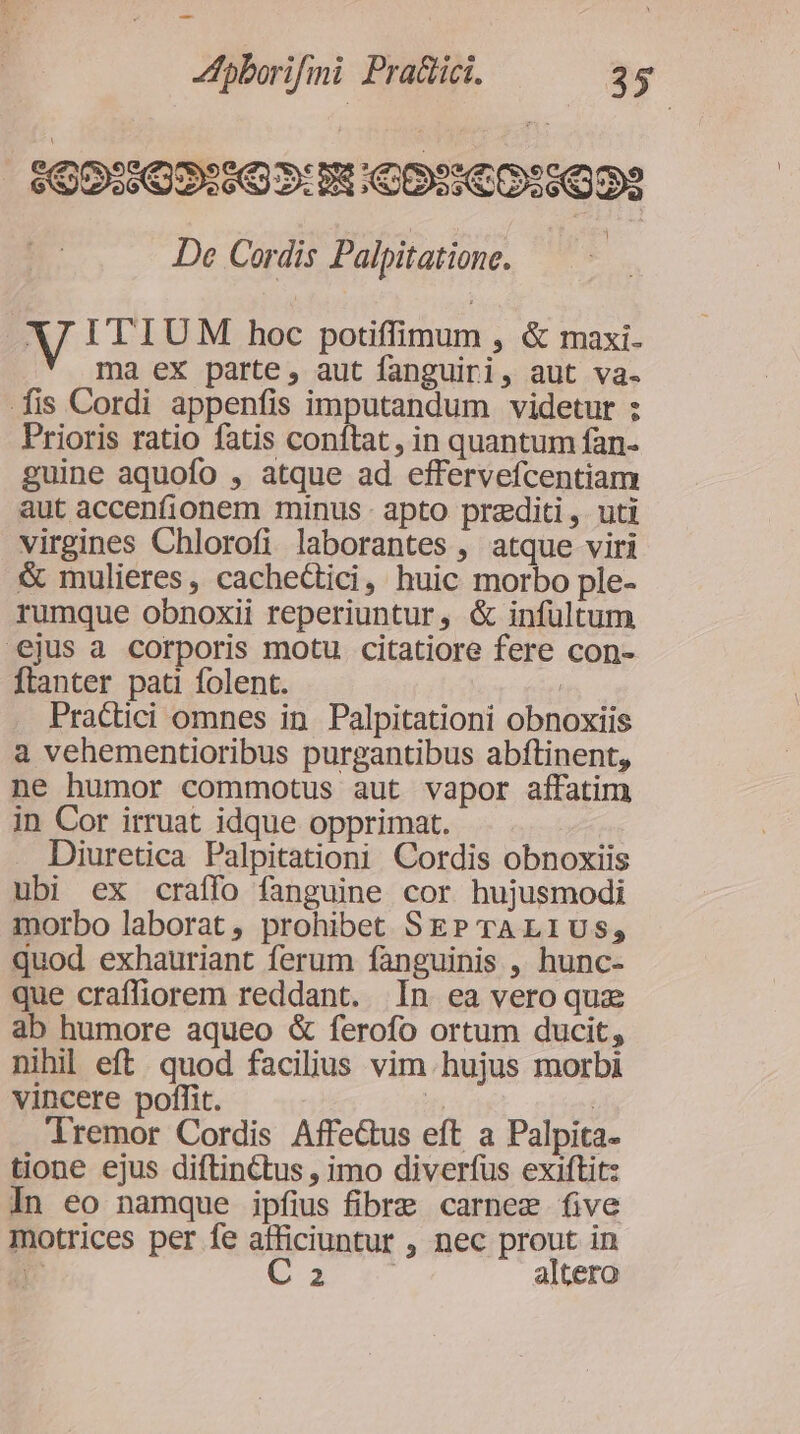 - fpborifini Pradici. 35 160:162:505:8:009:€0:5022 De Cordis Palpitatione. | V I'TIUM hoc potiffimum , &amp; maxi- ma ex parte, aut fanguiri, aut va- fis Cordi appenfis imputandum videtur ; Prioris ratio fatis conítat, in quantum fan- guine aquofo , atque ad effervefcentiam aut accenfionem minus - apto praediti, uti virgines Chlorofi laborantes , atque viri &amp; mulieres, cacheGtici, huic morbo ple- rumque obnoxii reperiuntur, &amp; infultum ejus a corporis motu. citatiore fere con- ftanter pati folent. ( Practici omnes in. Palpitationi obnoxiis a vehementioribus purgantibus abftinent, ne humor commotus aut vapor affatim in Cor irruat idque opprimat. Diuretica Palpitationi Cordis obnoxiis ubi ex craffo fanguine cor hujusmodi morbo laborat, prohibet SEP TALIUS, quod exhauriant ferum fanguinis , hunc- que crafliorem reddant. In ea vero qux ab humore aqueo &amp; ferofo ortum ducit, nihil eft. quod facilius vim hujus morbi vincere poffit. | | lremor Cordis Affe&amp;tus eft a Palpita- tione ejus diftinCtus , imo diverfus exiftit: In eo namque ipfius fibre carnem five motrices per fe afficiuntur , nec prout in n Cxxa altero