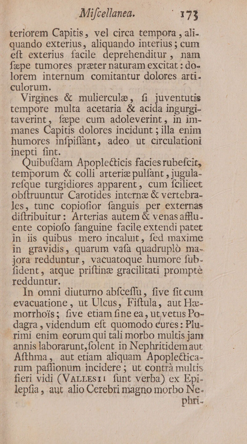 teriorem Capitis, vel circa tempora , ali- quando exterius, aliquando interius ; cum eft exterius. facile deprehenditur , nam fxpe tumores prater naturam excitat : do- lorem internum comitantur dolores arti. culorum. T Virgines &amp; muliercule, íi juventutis tempore multa acetaria &amp; acida ingurgi- .taverint, Íepe cum adoleverint, in im- manes Capitis dolores incidunt ; illa enim humores infpiflant, adeo ut circulationi inepti fint. uibufdam Apoplecticis facies rubefcit, temporum &amp; colli arteriz pulfant , jugula- reíque turgidiores apparent, cum ícilieet obftruuntur Carotides interne &amp; vertebra- les, tunc copiofior fanguis per externas diftribuitur: Arterias autem &amp; venas afflu. ente copiofo fanguine facile extendi patet in iis quibus mero incalut, fed maxime in gravidis, quarum vafa. quadrupló ma- jora redduntur, vacuatoque humore fub. fident, atque prifting gracilitati prompte redduntur. In omni diuturno abfceffu, five fit cum evacuatione , ut Ulcus, Fiftula, aut Hz- morrhois; five etiam fine ea, ut, vetus Po- . dagra , videndum eft quomodo cures: Plu- rimi enim eorum qui tali morbo multis jam annis laborarunt,folent in Nephritidemaut Afthma, aut etiam aliquam Apoplectica- rum paffionum incidere ; ut contrà multis fieri vidi (VALLEsii: funt verba) ex Epi- - lepfia, aut alio Cerebri magno morbo ig | pan.