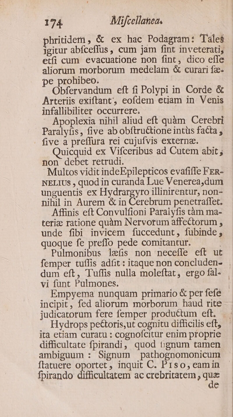 phriidem , &amp; ex hac Podagram: Tales etfi cum evacuatione non fint, dico effe aliorum morborum medelaim &amp; curari fz- pe prohibeo. Obfervandum eft fi Polypi in Corde &amp; infallibiliter occurrere. Apoplexia nihil aliud eft quàm Cerebri Paralyfis, five ab obftru&amp;tione intüs facta , five a preffura rei cujufvis externz. uicquid ex Vifceribus ad Cutem abit ; non debet retrudi. Multos vidit indeEpilepticos evafiffe FER- NELIUS , quod in curanda Lue Venerea,dum unguentis ex Hydrargyro illinirentur, non- nihil in Aurem &amp; in Cerebrum penetraflet. Affinis eft Convulfioni Paraiyfis tàm ma- teriz ratione quàm Nervorum affectorum ; unde fibi invicem fuccedunt, fubinde; quoque fe preffo pede comitantur. : Pulmonibus lefis non neceíle eft ut dum eft, Tuffis nulla moleftat, ergo fal- vi funt Pulmones. | Empyema nunquam primario &amp; per fefe incipit, fed aliorum morborum haud rite judicatorum fere femper productum eft. Hydrops pe&amp;toris,ut cognitu difficilis eft, ita etiam curatu : cognofcitur enim proprie difficultate fpirandi, quod tignum tamen ambiguum : Signum pathognomonicum ftatuere oportet, inquit C. Piso, eamin fpirando difficultatem ac crebritatem , quz de