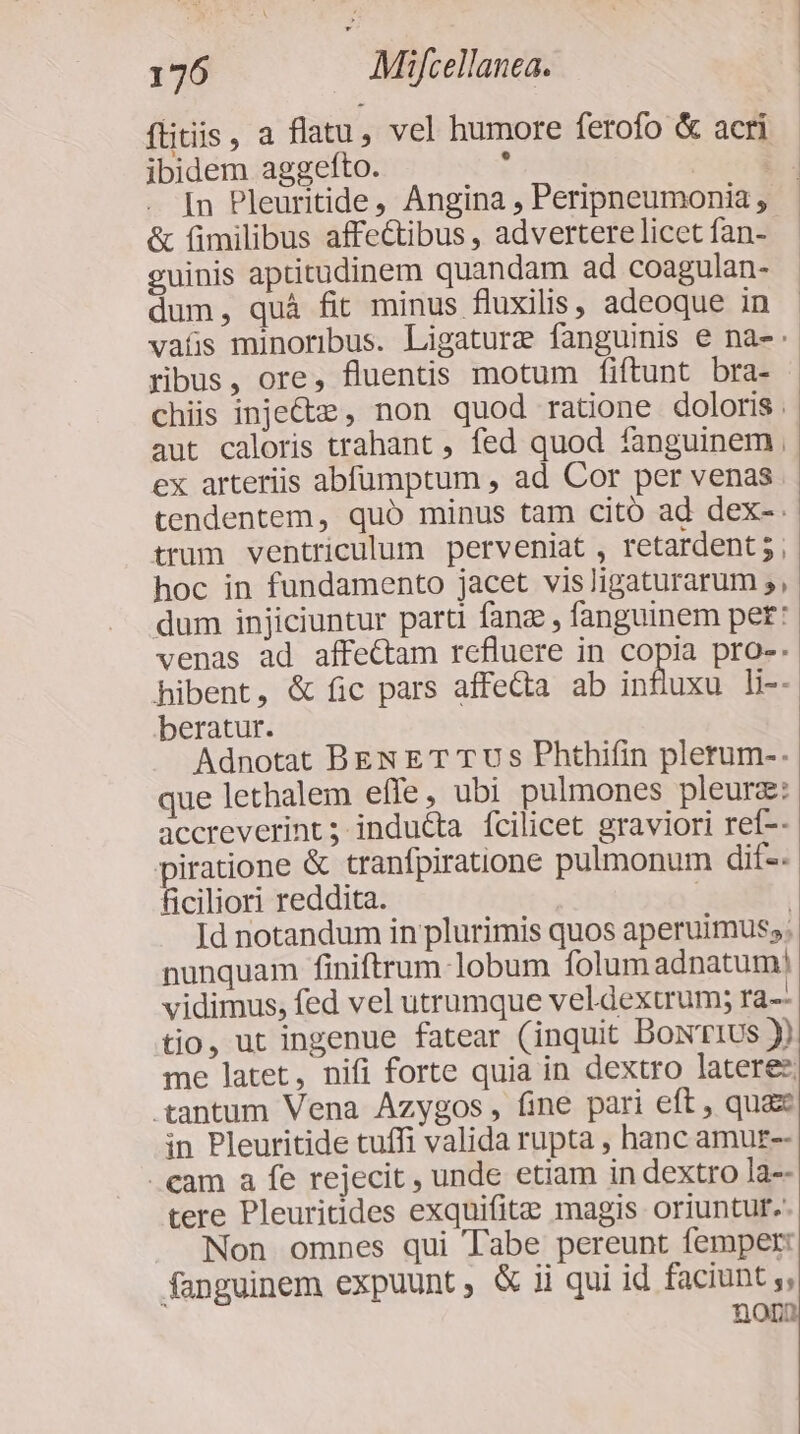 flitiis, a flatu, vel humore ferofo &amp; acri ibidem aggefto. : E. In Pleuritide, Angina, Peripneumonia, - &amp; fimilibus affe&amp;tibus , advertere licet fan- guinis aptitudinem quandam ad coagulan- dum, quà fit minus fluxilis, adeoque in vafs minoribus. Ligature fanguinis e na- ribus, ore, fluentis motum fiftunt bra- chiis inpe&amp;e, non quod ratione doloris. aut caloris trahant , fed quod fanguinem, ex arteriis abfumptum , ad Cor per venas tendentem, quó minus tam citó ad dex-. trum ventriculum perveniat , retardent 5 , hoc in fundamento jacet visligaturarum ;, dum injiciuntur parti fanz , fanguinem pet: venas ad affeCtam refluere in copia pro-. hibent, &amp; fic pars affecta ab influxu li-- beratur. Adnotat BEN ET T Us Phthifin plerum-. que lethalem effe, ubi pulmones pleurz: accreverint; inducta fcilicet graviori ref-- piratione &amp; tranfpiraione pulmonum dif-- ficiliori reddita. | Id notandum in plurimis quos aperuimus;. nunquam finiftrum lobum folum adnatum! vidimus, fed vel utrumque veldexuum; ra-- tio, ut ingenue fatear (inquit DowrI1us y) me latet, nifi forte quia in dextro latere: tantum Vena Azygos, fine pari eft , quaz in Pleuritide tuffi valida rupta , hanc amur-- eam a fe rejecit , unde etiam in dextro la-- tere Pleuritides exquifitae magis oriuntur. Non omnes qui Tabe pereunt femper: fanguinem expuunt, &amp; ii qui id faciunt , pen