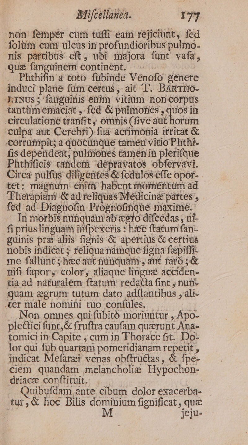 non femper cur tuffi eam rejiciunt, fed Ífolüm cum ulcus in profundioribus pulmo- mis partibus eft, ubi majora funt vafa, qua fanguinem continent. UR. . Phthifin a toto fübinde Vénofo genere induci plane fum certus , ait T. BARTHO- .LINUs; fangüinis enim vitium non corpts tantiim émaciat ,. fed &amp; pulmones , quos in -circulationé tranfit , omnis (five aut horum culpà aut Cerebri) fua acrimonia irritat &amp; «corrumpit; a quocunque tamér vitio Phthi- fis deperideat, pülmones tamen in plerifque Phthificis tanderà dépravatos obfervavi. Circa pulfüs diligentes &amp; fedulos efTe opor- tet: magnum énim habent móméntum ad Therapiani &amp; ad reliquas Medicin&amp; partes , fed ad Diagnofin Prognofihqué maxime. . In morbis nunquam ab ero difcedas , ni- fi prius linguam infpexeris : hàs€ ftatum fan- guinis pra aliis fignis &amp; apertius &amp; certius nobis indicat 5 reliquanamque figna fzpiffi- me fallunt ; hec aut nunquam , aut taro ;&amp; nifi fapor,: color, aliaque lingus acciden- tia ad náturalém ftatum redacta fint , nuni- quam agrunr tutum dato adftantibus ,ali- ter male nomini tuo confules. | .Non omnes qui fubitó moriuntur ,.Ápo- plectici funt, &amp; fruftra caufam querunt Ana- tomici in Capite , cum in Thorace fit. Do- lor qui fub quartam pomeridianam repetit , indicat Mefarzi venas obftru&amp;tas , &amp; fpe- ciem quandam melancholie Hypochon- driace conftituit. . . jer Quibufdam ante cibum dolor exacerba- tur,&amp; hoc Bilis dominium fignificat , que | No jeju-