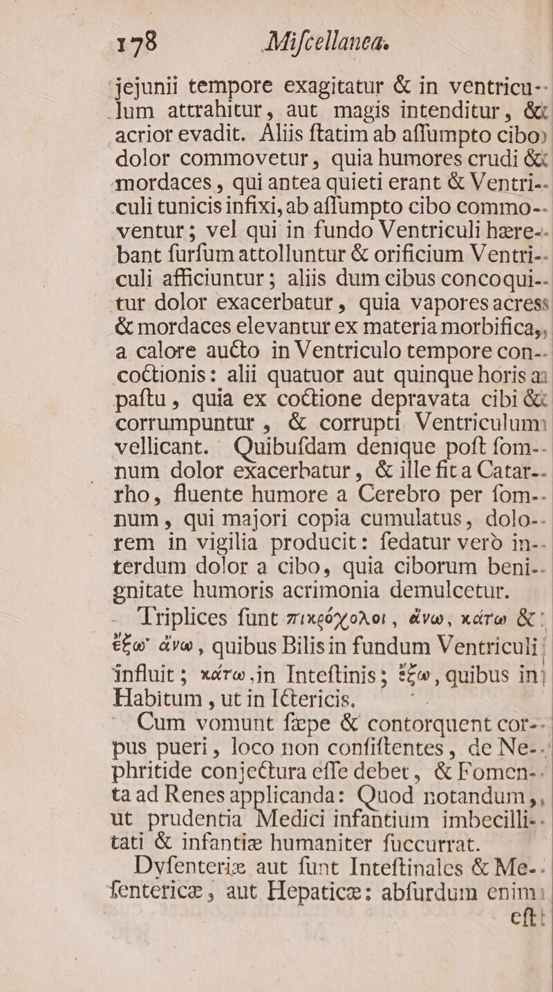 jejunii tempore exagitatur &amp; in ventricu-- um attrahitur, aut magis intenditur, &amp;t acrior evadit. Aliis ftatim ab affümpto cibo»: dolor commovetur, quia humores crudi &amp; mordaces , qui antea quieti erant &amp; Ventri-- culi cunicis infixi, ab affumpto cibo commo-- ventur; vel qui in fundo Ventriculi hzre-- bant furfum attolluntur &amp; orificium Ventri-- culi afficiuntur ; aliis dum cibus concoqui-- tur dolor exacerbatur, quia vapores acress &amp; mordaces elevantur ex materia morbifica,, a calore aucto in Ventriculo tempore con.. coCtionis: alii quatuor aut quinque horis a: paíftu, quia ex coctione depravata cibi &amp; corrumpuntur , &amp; corrupti. Ventriculum vellicant. Quibufdam denique poft fom-. num dolor exacerbatur, &amp; ille fit a Catar-. rho, fluente humore a Cerebro per fom.. num, qui majori copia cumulatus, dolo-. rem in vigilia producit: fedatur vero in-- terdum dolor a cibo, quia ciborum beni.. gnitate humoris acrimonia demulcetur. Triplices funt zixeóyoXor, evo, xéro &amp;: t£&amp;w' dv , quibus Bilisin fundum Ventriculi influit ; xére.in Inteftinis; *£w, quibus inj Habitum , ut in ICtericis. : Cum vomunt fzpe &amp; contorquent cor--- pus pueri, loco non confiftentes , de Ne-.: phritide conjectura effe debet, &amp; Fomen-- ta ad Renesapplicanda: Quod notandum, ut prudentia Medici infantium imbecilli-. tati &amp; infantie humaniter füccurrat. ' Dyfenterie aut funt Inteftinales &amp; Me-. fenterice , aut Hepatic: abfürdum enim: eftt