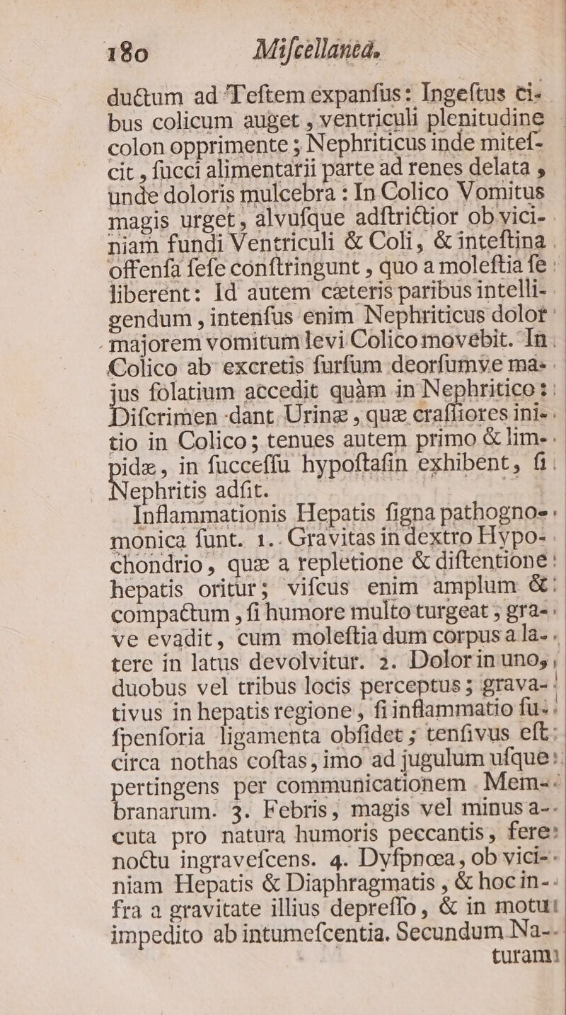 du&amp;um ad Teftem expanfus : Ingeftus ci- bus colicum auget , ventriculi plenitudine . colon opprimente 5 Nephriticus inde mitef- cit , fücci alimentarii parte ad renes delata , unde doloris mulcebra : In Colico Vomitus magis urget, alvufque adftri&amp;tior ob vici- niam fundi Ventriculi &amp; Coli, &amp; inteftina . offenfa fefe conftringunt , quo a moleftia fe : liberent: Id autem caeteris paribus intelli- gendum , intenfus enim Nephriticus dolot : . majorem vomitum levi Colico movebit. In . Colico ab excretis furfum deorfumve ma: ius folatium accedit quàm in Nephritico: Difcrirtien dant. Uring , quz crafíiores ini- : tio in Colico; tenues autem primo &amp; lim- ide, in fucceffu hypoftafin exhibent, fi; STEDS adfit. em E Inflammationis Hepatis figna pathognoe : monica funt. 1.. Gravitas in dextro Hypo- chondrio, quz a repletione &amp; diftentione : hepatis oritur; vifcus enim amplum &amp;: compa&amp;tum , fi humore multo turgeat ; gra- ve evadit, cum moleftia dum corpus a la- . tere in latus devolvitur. 2. Dolorin uno;, duobus vel tribus locis perceptus 5 grava- | tivus in hepatis regione , fi inflammatio fü: . fpenforia ligamenta obfidet ; tenfivus elt: circa nothas coftas, imo ad jugulum ufque. pertingens per communicationem . Mem-. branarum. 3. Febris, magis vel minus a-. cuta pro natura humoris peccantis , fere: no&amp;u ingravefcens. 4. Dyfpnoea , ob vici-- niam Hepatis &amp; Diaphragmatis , &amp; hoc in-. fra a gravitate illius depreffo, &amp; in motui impedito ab intumefcentia. Secundum Na-- turam