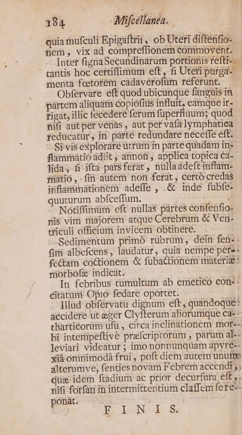 194. Mifcéllanea. : quia rnufculi Epigaftrii, ob Uteri difténfio- nem, vix ad compreffionem commovent. Inter fignaSecundinarum portionis refti-. tantis hoc certiffimum eft, fi Uteri purga-- menta foetorém cádaverofüm referunt. - Obférvare éft quod ubicunque fanguis in parcem aliquam copiofius influit, eamque ir- rigat, illic fécedere ferum fuperfluums quod - nifi aut per vénàs , aut per vafa lymphatiea reducatur, in páarté redundare néceffe eft. Si vis éxploraré ücrum in parte quadam in- flammátió ádfit ; annoti , applica topica €d- lida, fi ifta parsferat , nullaadeftinflam- satio ,-fià autem non ferat , certó credas inflamimationem adeffe , &amp; inde fubfe- quuturum abfceffum. — indic Nótffimüm eft nullas pártes confenfio- sis vim majorem atque Cerebrum &amp; Ven- tticuli officium invicem obtinere. Sedimentum primó rubrüm, dein fen : £i albefcens, laudatur, quia nempe pere: fc&amp;tam coGtionem &amp; fubactiónem materi niorbofz indicat. | In febribus tumultum ab emetico coti: citatürà Ofo fedare oportet. | Illud obférvatü dignum eft, quandoque: accidere ut eger Clyfterum aliorumque ca- - tharticorum ufü , circa inclinationem mor-- bi interipeftive praffcriprórum , parum al-- leviari videatur ; imo nonnunquam apyre-- yiá oninimodá frui , poft diem autem unum alterumve, fenties novam Febrem accendi ;; dux: idem ftadium ac prior decurfüra eft,. nifi forfan in intermittentium claffem fere-- ponát. ! | E DeNCd.5