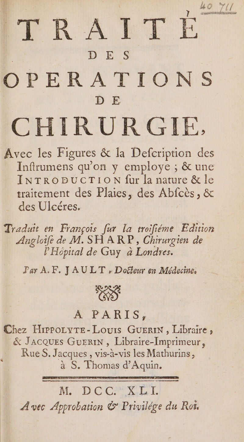 ko T1 ÉPRAUTÉ : D ES OPERATIONS CHIRURGIE, Avec les Figures &amp; la Defcription des Inftrumens qu'on y employe ; &amp; une INTRODUCTION fur la nature &amp; le traitement des Plaies, des Abfcès, &amp; des Ulcéres. Traduit en François fur la troifiéme Edition Angloife de M. SHARP, Chirurgien de PHopital de Guy à Londres. Par A. F. JAULT , Doëleur en Médecine: | ÀA PARIS, Chez HrprozyTe- Louis GUERIN , Libraire, &amp; JACQUES GuEriN , Libraire-Imprimeur, Rue S. Jacques , vis-à-vis les Mathurins,