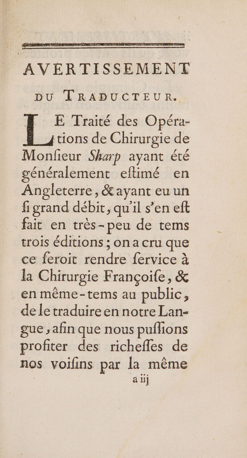 BU LTRABUCTEUR. FH E Traité des Opéra- _4tions de Chirurgie de Monfieur Sharp ayant été généralement eftimé en Angleterre, &amp; ayant euun fi grand débit, qu’il s’en eft fait en très-peu de tems trois éditions ; on a cru que ce feroit rendre fervice à la Chirurgie Françoife, &amp; en même-tems au public, de le traduire en notre Lan- gue ; afin que nous pufhions profiter des richefles de nos voilins par la même à ii]