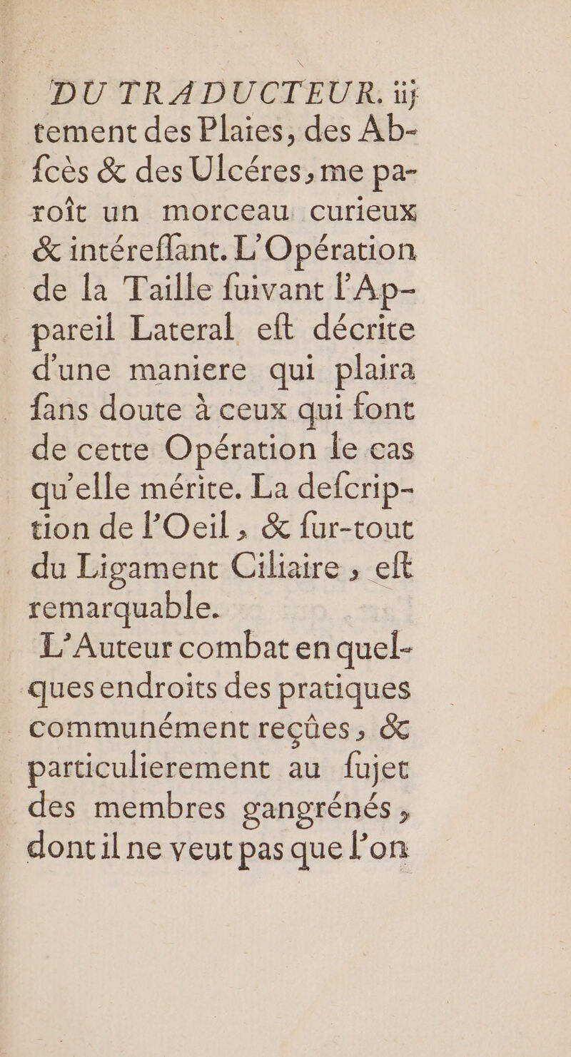 DU TRADUCTEUR. ii; tement des Plaies, des Ab- fcès &amp; des Ulcéres, me pa- roît un morceau curieux &amp; intéreflant. L'Opération de la Taille fuivant l’Ap- pareil Lateral eft décrite d'une maniere qui plaira fans doute à ceux qui font de cette Opération le cas qu'elle mérite. La defcrip- _ tion de l’Oeil, &amp; fur-tout _ du Ligament Ciliaire ; eft remarquable. L’Auteur combat en quel- ques endroits des pratiques _ communément reçûes, &amp; particulierement au fujet des membres gangrénés, dont il ne veut pas que l’on