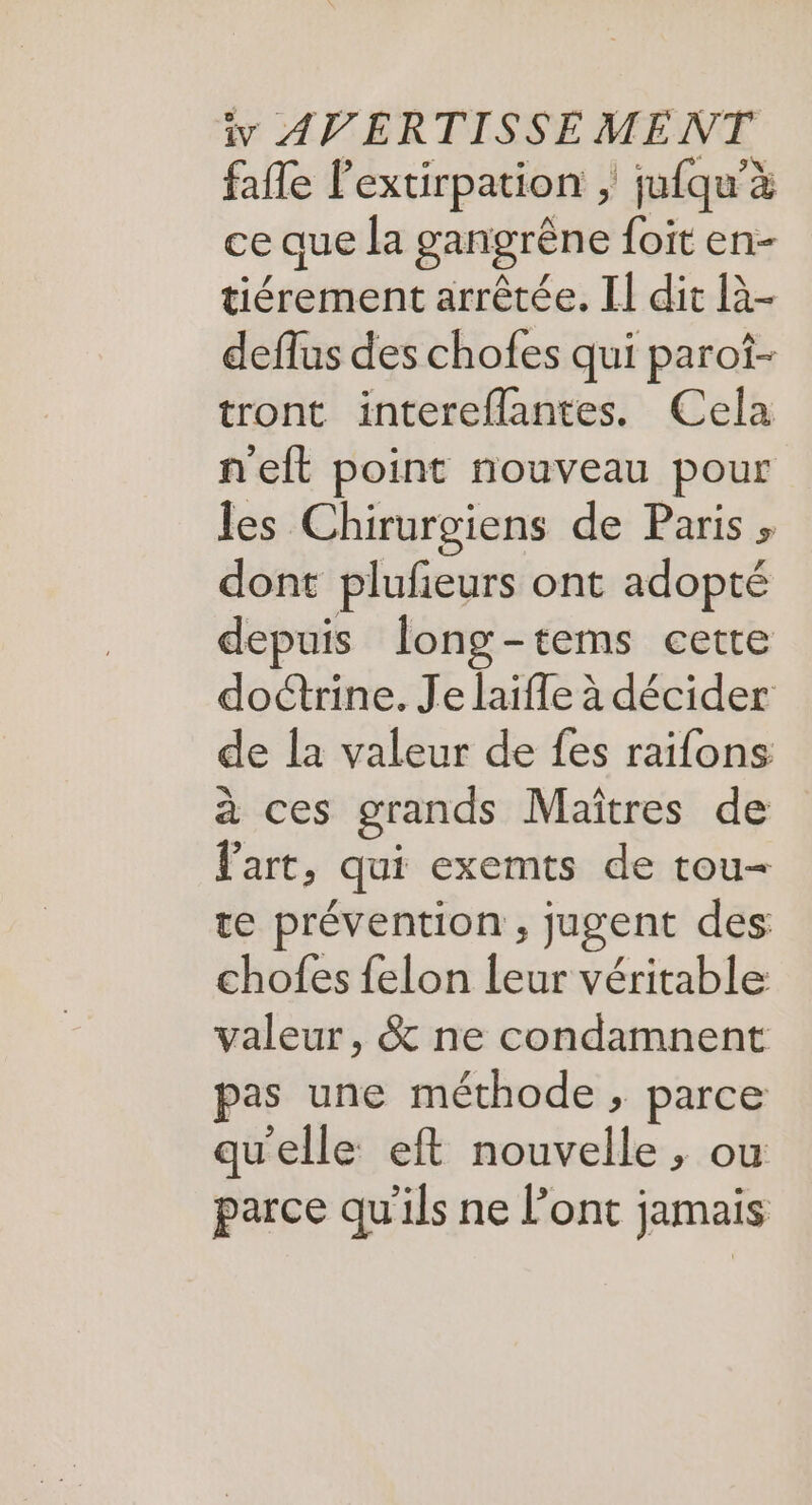 fafle l’extirpation , jufqu’à ce que la gangrêne foit en- tiérement arrêtée. II dit là- deflus des chofes qui parof- tront intereflantes. Cela neft point nouveau pour les Chirurgiens de Paris » dont plufieurs ont adopté depuis long-tems cette doctrine. Je laifle à décider de la valeur de fes raifons à ces grands Maîtres de Part, qui exemts de tou- te prévention , jugent des chofes {elon leur véritable valeur, &amp; ne condamnent pas une méthode, parce qu'elle eft nouvelle, ou parce qu'ils ne l'ont jamais