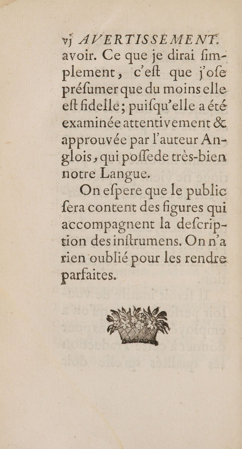 avoir. Ce que je dirai fim- plement, c'eft que j'ofe préfumer que du moinselle eft fidellé; puifqu’elle a été examihéeattentivement &amp; approuvée par l'auteur An- glois, qui poffede très-bien notre Langue. On efpere que le public fera content des figures qui accompagnent la defcrip- tion desinitrumens, On n’a rien oublié pour les rendre parfaites.