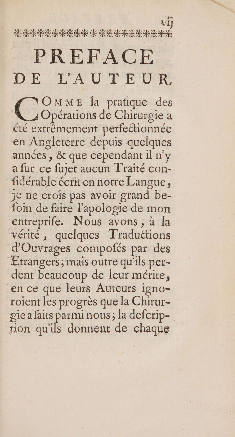 PREFACE. DE D'A'0'E EDR Ç: OMME Îa pratique des 4 Opérations de Chirurgie a _ été extrêmement perfectionnée en Angleterre depuis quelques années , &amp; que cependant il n'y a fur ce fujet aucun Traité con- fidérable écrit-en notre Langue, je ne crois pas avoir grand be- fom de faire l'apologie de mon entreprife. Nous avons, à la vérité, quelques Traduétions d'Ouvrages compofés par des Etrangers; mais outre qu'ils per- dent beaucoup de leur mérite, en ce que leurs Auteurs igno- roient les progrès que la Chirur- gie a faits parmi nous; la defcrip- sion qu'ils donnent de chaque