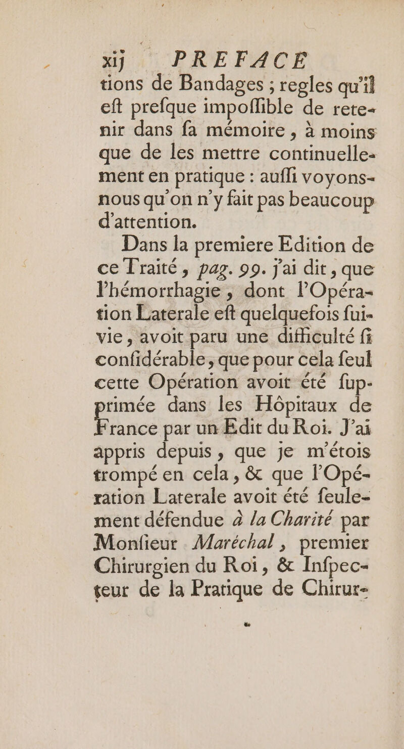 tions de Bandages ; regles qu’il eft prefque impoflible de rete« nir dans fa mémoire , à moins que de les mettre continuelle- ment en pratique : aufli voyons- nous qu'on n y fait pas beaucoup d'attention. Dans la premiere Edition de ce Traité, pag. 99. j'ai dit, que lhémorrhagie , dont lOpéra- tion Laterale eft quelquefois fui- vie, avoit paru une difhiculté fi confidérable, que pour cela feul cette Opération avoit été fup- rimée dans les Hôpitaux de F rance par un Edit du Roi. J’ai appris depuis , que je m'étois trompé en cela, &amp; que l'Opé- ration Laterale avoit été feule- ment défendue à /a Charité par Monfieur Maréchal , premier Chirurgien du Roi, &amp; Infpec- eur de la Pratique de Chirur-