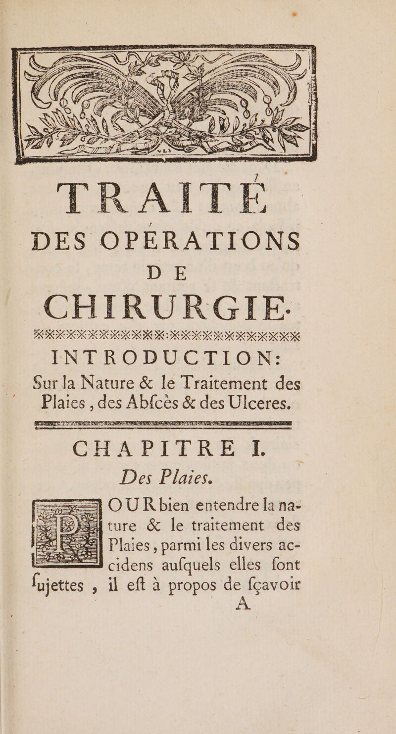 DES OPÉRATIONS DE | CHIRURGIE. RO INIRIRR III IIIIK INTRODUCTION: Sur la Nature &amp; le Traitement des Plaies , des Abfces &amp; des Ulceres. CEPRPITRE ST Des Plaies. OUR bien entendre la na- ture &amp; le traitement des Plaies , parmi les divers ac- cidens aufquels elles font fujettes , il eff à propos de fçavoir