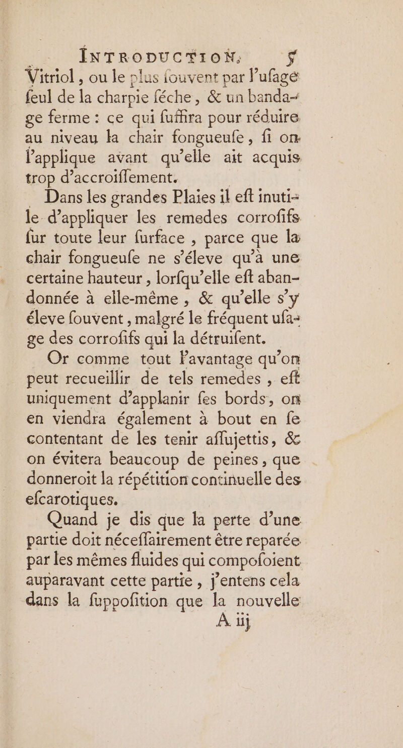 RARES EL Vitriol , ou le plus fouvent par lufagé feul de la charpie féche, &amp; un banda- ge ferme : ce qui fufhira pour réduire au niveau Ha chair fongueufe , fon lapplique avant qu’elle ait acquis trop d’accroiflement. Dans les grandes Plaies il eft inuti- le d'appliquer les remedes corrofifs fur toute leur furface , parce que la chair fongueule ne s’éleve qu’à une certaine hauteur , lorfqu’elle eft aban- donnée à moe , &amp; qu’elle s’y éleve fouvent, malgré le fréquent ufa- ge des re qui la détruifent. Or comme tout lavantage qu’on peut recueillir de tels remedes , eft uniquement d’applanir fes bords, on en viendra également à bout en fe contentant de les tenir aflujettis, &amp; on évitera beaucoup de peines, que donneroit la répétition continuelle des efcarotiques. Quand je dis que la perte d’une partie doit néceffairement être reparée par les mêmes fluides qui compofoient auparavant cette partie, j'entens cela dans la fuppofition que la nouvelle À üj