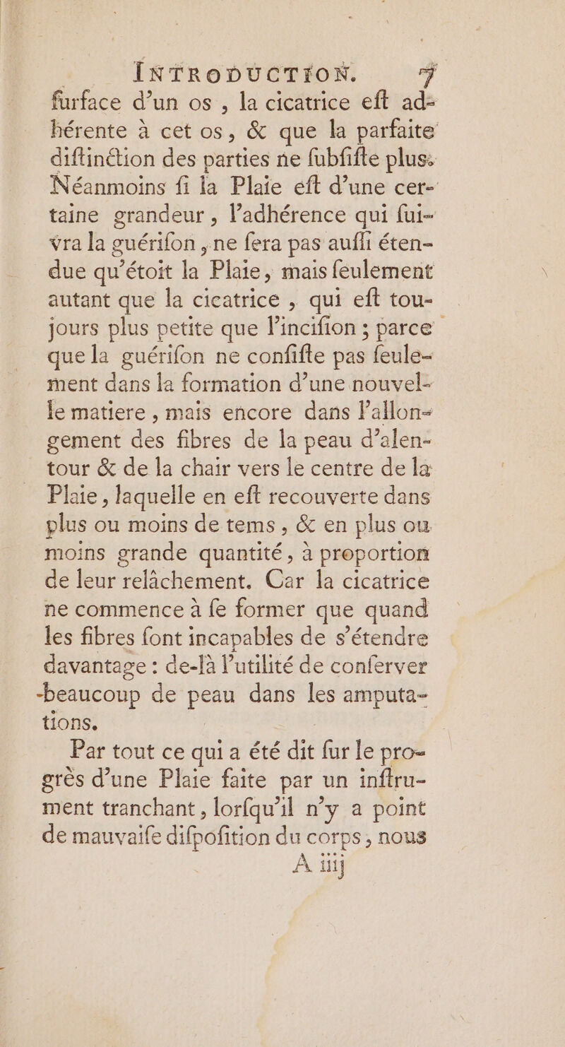 furface d’un os , la cicatrice eft ad- hérente à cet os, &amp; que la parfaite diftinétion des parties ne fubfifte plus: Néanmoins fi la Plaie éft d’une cer- taine grandeur , ladhérence qui fui- vra la guérifon , ne fera pas aufli éten- due qu’étoit la Plaie, mais feulement autant que la cicatrice , qui eft tou- jours plus petite que lincifion ; parce” que la guérifon ne confifte pas feule- ment dans la formation d’une nouvel- le matiere , mais encore dans Pallon- gement des fibres de la peau d’alen- tour &amp; de la chair vers le centre de la Plaie , laquelle en eft recouverte dans plus ou moins de tems , &amp; en plus ou moins grande quantité, à proportion de leur relâchement. Car la cicatrice ne commence à {e former que quand les fibres font incapables de s’étendre davantage : de-là l'utilité de conferver beaucoup de peau dans les amputa- tions. Par tout ce qui a été dit fur le pro- grès d’une Plaie faite par un inftru- ment tranchant, lorfqu'il n’y a point de mauvaife difpoñition du corps, nous À ii