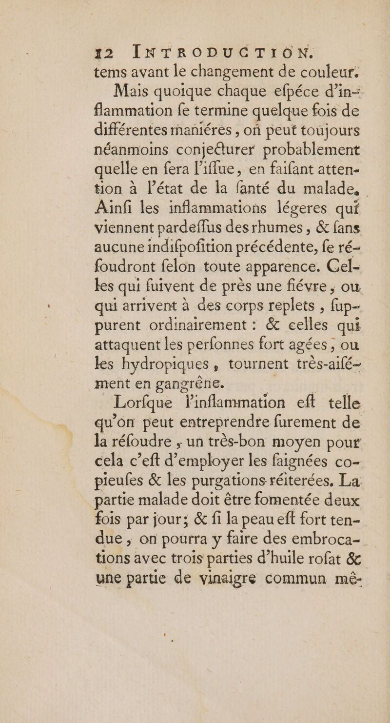 tems avant le changement de couleur. Mais quoique chaque efpéce d’in- flammation fe termine quelque fois de différentes maniéres , où peut toujours néanmoins conjeéturer probablement quelle en fera l’iffue, en faifant atten- tion à l’état de la fanté du malade, Ainfi les inflammations légeres qui viennent pardeffus des rhumes , &amp; fans aucune indifpoñition He fe ré- foudront felon toute apparence. Cel- les qui fuivent de près une fiévre, où qui arrivent à des corps replets , fup- purent ordinairement : &amp; celles qui attaquent les perfonnes fort agées, ou les hydropiques » tournent très- alé ment en gangrène. Lorique linflammation eft telle qu'on peut entreprendre furement de la réfoudre ; un très-bon moyen pour cela c’eft d’ employer les faignées co- pieufes &amp; les purgations réiterées, La partie malade doit être fomentée deux fois par jour; &amp; fi la peau eft fort ten- due ; on pourra y faire des embroca- tions avec trois parties d’huile rofat &amp; une partie de vinaigre commun méê-