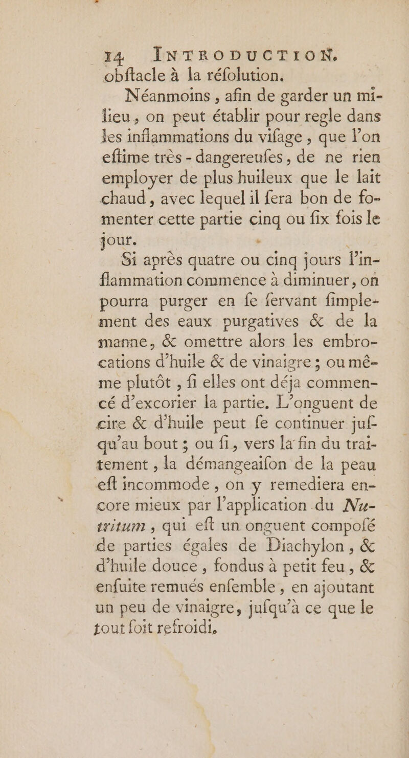 obftacle à la réfolution. Néanmoins , afin de garder un mi- lieu, on peut établir pour regle dans les inflammations du vifage , que l’on eftime très - dangereufes, de ne rien employer de plus huileux que le lait chaud , avec lequel il fera bon de fo- menter cette partie cinq ou fix fois le jour. : Si après quatre ou cinq jours Pin- flammation commence à diminuer, on pourra purger en fe fervant fi FRE) ment des eaux purgatives &amp; de la manne, &amp; omettre alors les embro- cations d'huile &amp; de vinaigre ; ou mé- me plutôt , fi elles ont déja commen- cé d’excorier la partie. L’onguent de cire &amp; d'huile peut fe continuer juf qu'au bout ; ou fi, vers la fin du trai- tement , la démangeaifon de la peau ef incommode , on y remediera en- core mieux par RE RS du Mu- tritum , qui el un onguent compolé de parties égales de Diachylon , &amp; d'huile douce , fondus à petit feu, &amp; enfuite remués enfemble , en ajoutant un peu de vinaigre, jufqu’: à ce que le tout foit refroidi,