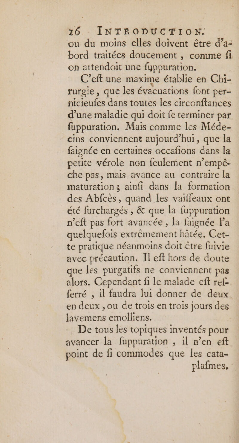 ou du moins elles doivent être d’a- bord traitées doucement , comme fi on attendoit une fuppuration. C’eft une maxime établie en Chi- rurgie, que les évacuations font per- neioufes dans toutes les circonftances d’une maladie qui doit fe terminer par fuppuration. Mais comme les Méde- cins conviennent aujourd’hui, que la faignée en certaines occafions dans la petite vérole non feulement n’empê- che pas, mais avance au contraire la maturation ; ainfi dans la formation des Abfcès, quand les vaiffeaux ont été furchargés , &amp; que la fuppuration n’eft pas fort avancée, la faignée l’a quelquefois extrêmement hâtée. Cet- te pratique néanmoins doit être fuivie avec précaution. Il eff hors de doute que les purgatifs ne conviennent pas alors. Cependant fi le malade eft ref- ferré , il faudra lui donner de deux en deux , ou de trois en trois jours des lavemens emolliens. De tous les topiques inventés pour avancer la fuppuration , il n’en eft point de fi commodes que les cata- plafmes,