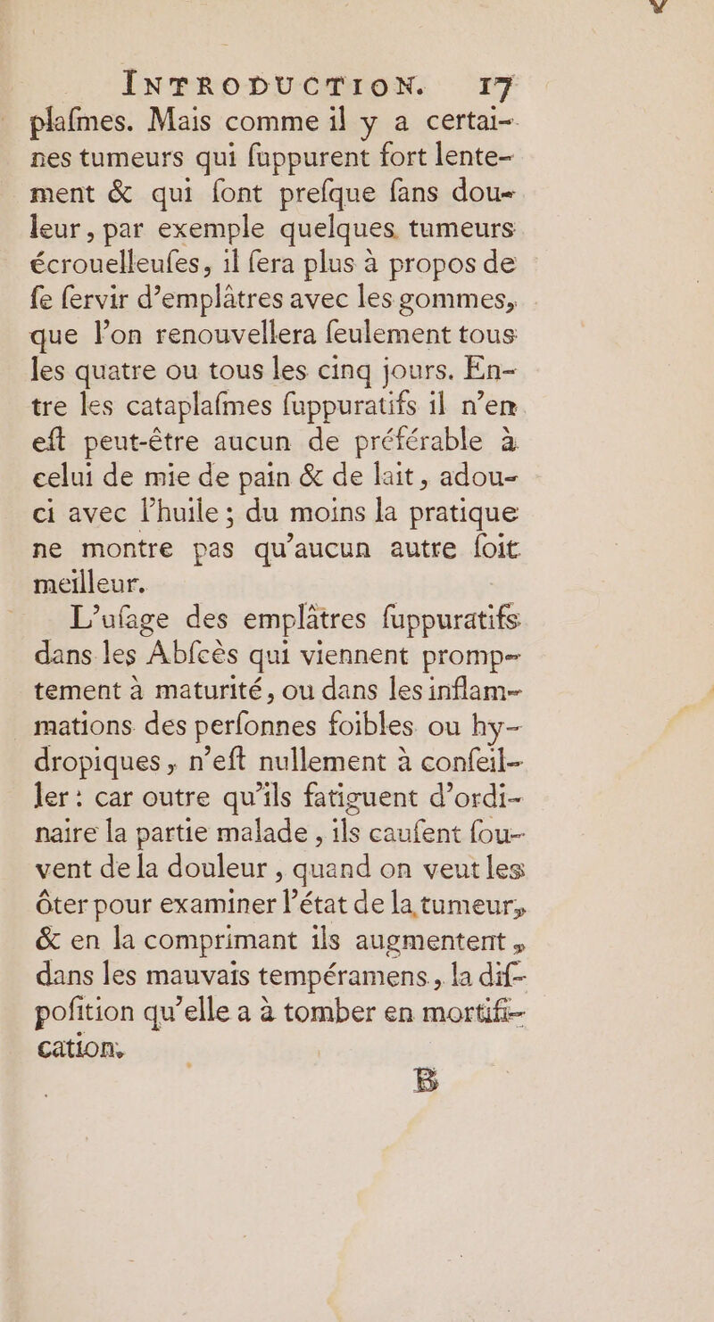 plafmes. Mais comme il y a certai-. nes tumeurs qui fuppurent fort lente- ment &amp; qui font prefque fans dou leur, par exemple quelques tumeurs écrouelleufes, il fera plus à propos de fe fervir d’emplâtres avec les gommes, que lon renouvellera feulement tous les quatre ou tous les cinq jours. En- tre les cataplafmes fuppuratifs il n’em eft peut-être aucun de préférable à celui de mie de pain &amp; de lait, adou- ci avec l’huile ; du moins la pratique ne montre pas qu'aucun autre foit meilleur. L’ufage des emplâtres fuppuratifs dans les Abfcès qui viennent promp tement à maturité, ou dans les inflam-- mations des perfonnes foibles ou hy- dropiques , n’eft nullement à confeil- ler : car outre qu’ils fatiguent d’ordi- naïre la partie malade , ils caufent four vent de [a douleur , quand on veutles Ôter pour examiner l’état de la tumeur, &amp; en la comprimant ils augmentent , dans les mauvais tempéramens, la dif- pofition qu’elle a à tomber en mortifi- cation, B