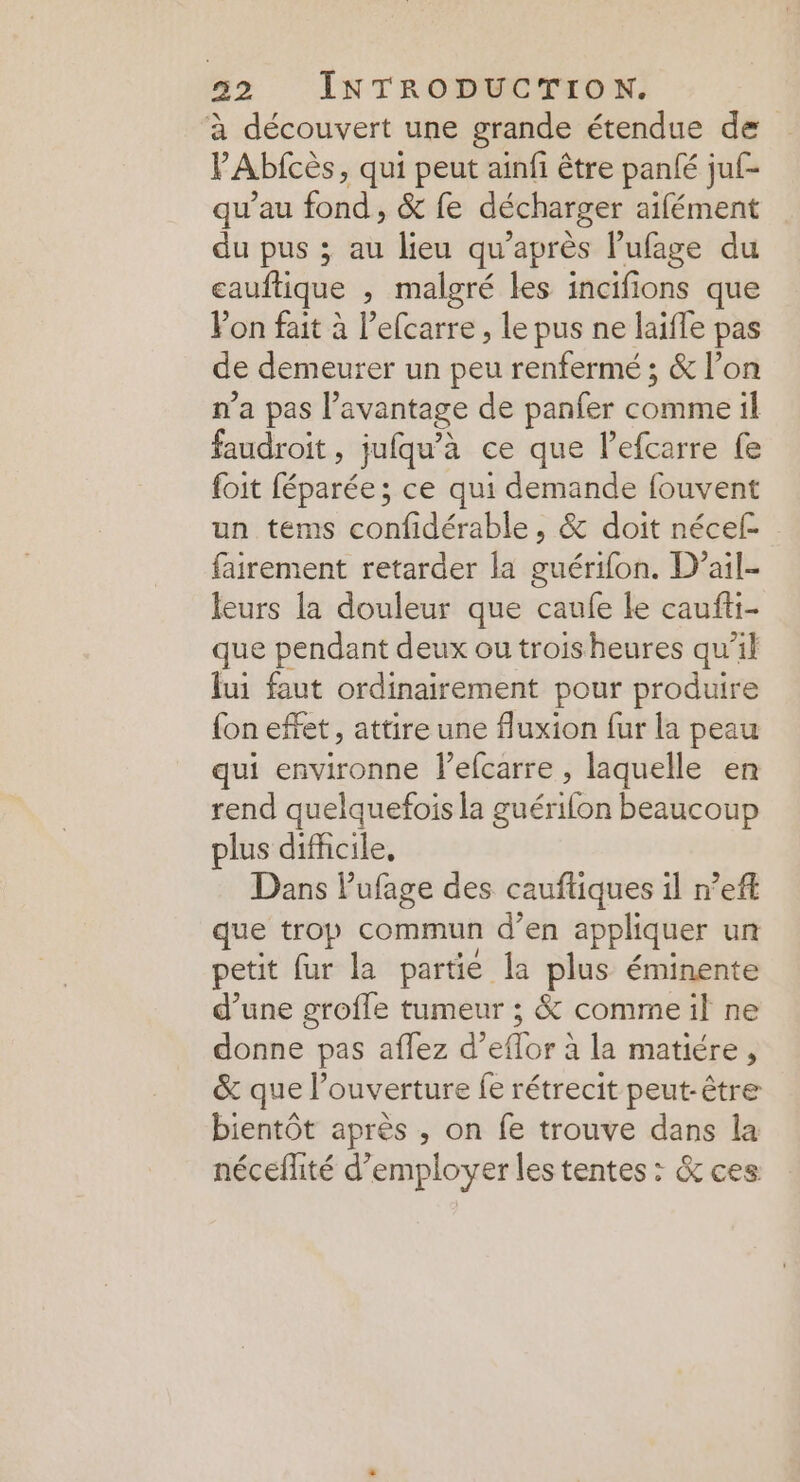 à découvert une grande étendue de VAbfcès, qui peut ainfi être panté juf- qu’au fond, &amp; fe décharger aifément du pus ; au lieu qu'après l’ufage du cauftique , malgré les incifions que Von fait à l’efcarre , le pus ne laïfle pas de demeurer un peu renfermé ; &amp; l’on n'a pas l avantage de panfer core il faudroit, jufqu'à ce que lefcarre fe foit bparées ce qui demande fouvent un tems confidérable, &amp; doit nécef- fairement retarder la guérifon. D’ail- leurs la douleur que caufe le caufti- que pendant deux ou troisheures qu’il lui faut ordinairement pour produire {on effet, attire une fluxion fur la peau qui PNA l’efcarre , laquelle en rend quelquefois la guérifon beaucoup plus difficile, Dans Pufage des cauftiques 1l nef que trop commun d’en appliquer un petit fur la partie la plus éminente d’une grofle tumeur ; &amp; comme il ne donne pas aflez d'eflor à la matiéré > &amp; que l’ouverture fe rétrecit peut-être bientôt après , on fe trouve dans la néceflité d'employer les tentes : &amp; ces