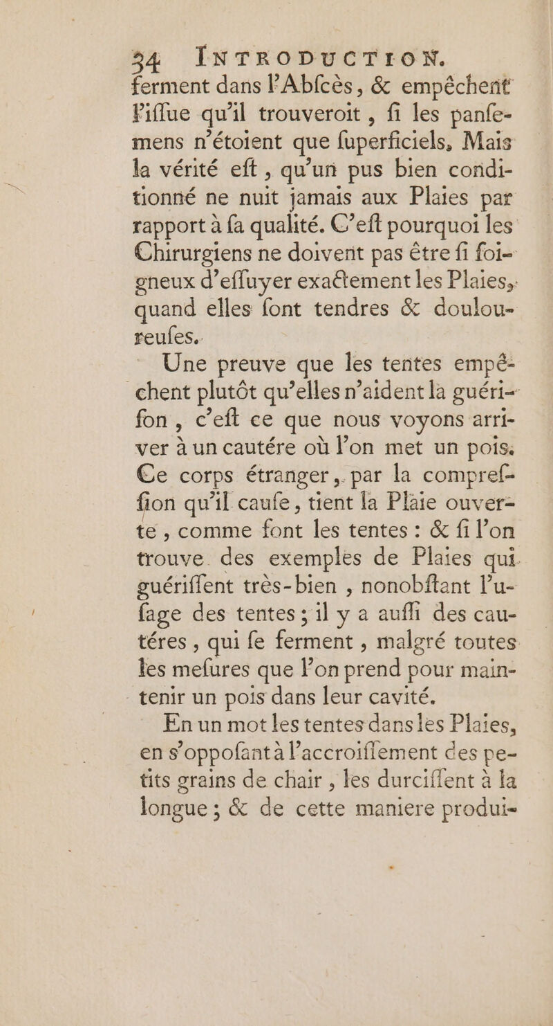ferment dans P'Abfcès, &amp; empêchent Piflue qu'il trouveroit , fi les panfe- mens n’étoient que fuperficiels, Mais la vérité eft , qu’un pus bien condi- tionné ne nuit jamais aux Plaies par rapport à fa qualité. C’eft pourquoi les Chirurgiens ne doivent pas être fi foi- gneux d’effuyer exaétement les Plaies, quand elles font tendres &amp; doulou- reufes.. Une preuve que les tentes empé- chent plutôt qu’elles n’aident la guéri fon , € ’eft ce que nous voyons arri- ver à un cautére où l’on met un pois: Ce corps étranger, par la compref- fion qu'il caufe, tient la Plaie ouver- te , comme font les tentes : &amp; fi l’on trouve des exemples de Plaies qui. guériffent très-bien , nonobftant l’u- fage des tentes ; il y a aufli des cau- téres , qui fe ferment , malgré toutes les mefures que Fon pres pour main- tenir un pois dans leur cavité. En un mot les tentes danses Plaies, en s’oppofantà l’accroiflement ces pe- tits grains de chair , les durciflent à la longue ; &amp; de cette maniere produi-